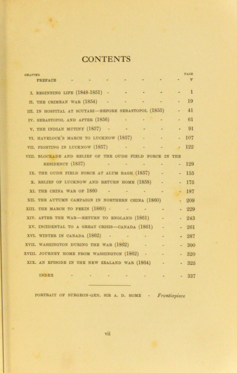 CONTENTS CHAPTSR PAOE PBEFAdB L BBGDrNIKG LtFB (1848-1851) ----- 1 H. THB CBIMltAN WAB (1864) - - - - - 19 m. IN HOSPITAL AT SCUTABI—BBPOBB SBBA3TOPOL (1855) - 41 rv. 8BBASTOPOL AND AFTBB (1856) - - - - 61 V. THE INDIAN MUTINY (1857) • - - - - 91 VI. Havelock’s mabch to ldcknow (1857) - - - 107 vn. FIGHTINQ IN LUCKNOW (1857) .... 122 vm. BLOCKADE AND BEUEF OF THE OUDH FIEU) FOBCE IN THE BESIDENCY (1857) ..... 129 II. THE OUDH FIELD FOBCE AT ALUM BAOH (1857) - - 165 X. BEUEF OF LUCKNOW AND BSTUBN HOME (1858) - - 175 XI. THE CHINA WAB OF 1860 ..... 187 Xn. THE AUTUMN CAMPAIGN IN NOBTHEBN CHINA (1860) - 209 Xm. THE MABCH TO PEKIN (1860) ..... 229 XTV. AFTEB THE WAB—BETUBN TO ENGLAND (1861) - - 243 XV. ENCIDKNTAL TO A GBEAT CBISIS—CANADA (1861) - - 261 XVI. WINTEB IN CANADA (1862) ..... 287 xvn. WASHINOTON DUBING THE WAB (1862) - - - 300 xvni. JOUBNEY HOME FBOM WASHINQTON (1862) - - . 320 XII. AN EPISODE IN THE NEW ZEALAND WAB (1864) - - 326 INDEX - .... - - 337 POBTBAIT OF SUBOEON-OEN. SIB A. D. HOME - Frontispiece vii