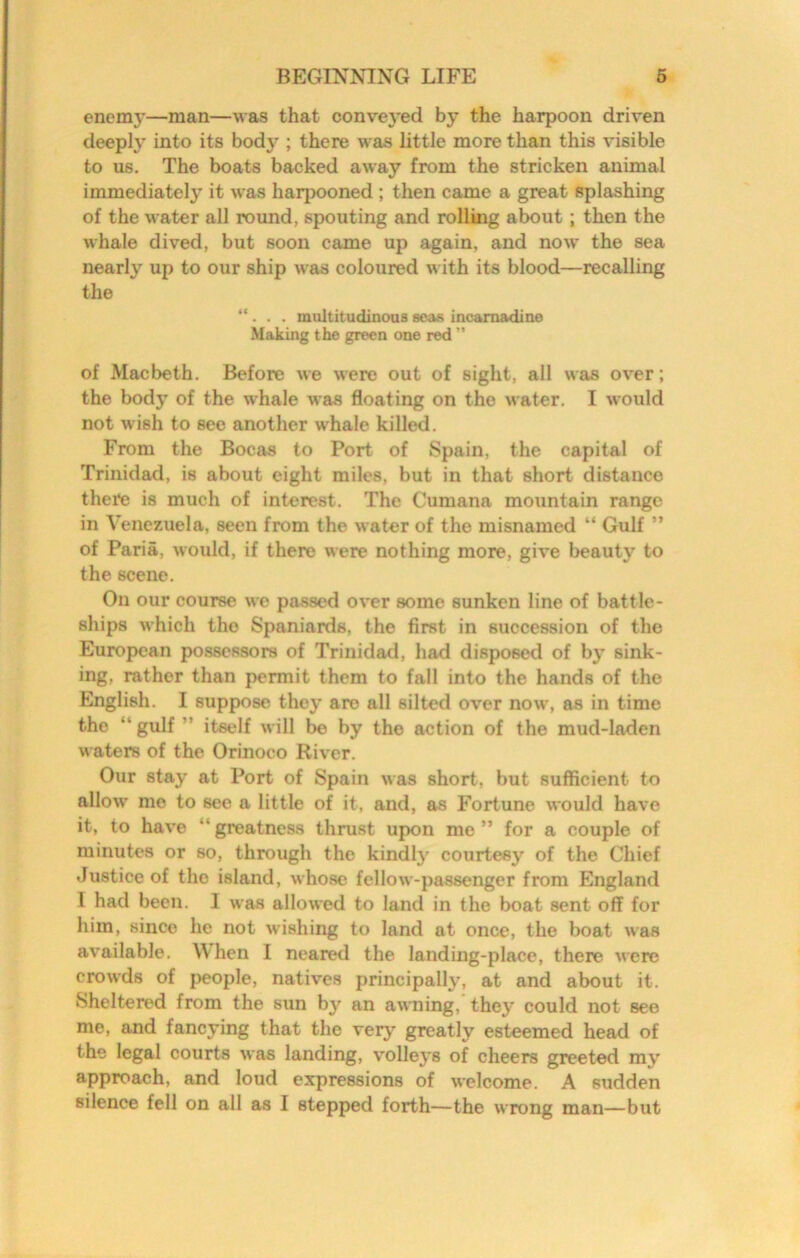 enemy—man—was that conve3*ed by the harpoon driven deeplj^ into its body ; there was little more than this visible to us. The boats backed away from the stricken animal immediately it was harpooned ; then came a great splashing of the water all round, spouting and rolling about; then the whale dived, but soon came up again, and now the sea nearly up to our ship was coloured with its blood—recalling the “. . . multitudinous seas incarnadine Making the green one red ” of Macbeth. Before we were out of sight, all was over; the body of the whale was floating on the water. I would not wish to see another whale killed. From the Bocas to Port of Spain, the capital of Trinidad, is about eight miles, but in that short distance there is much of interest. The Cumana mountain range in Venezuela, seen from the water of the misnamed “ Gulf ” of Paria, would, if there were nothing more, give beauty to the scene. On our course we passed over some sunken line of battle- ships which the Spaniards, the first in succession of the European possessors of Trinidad, had disposed of b^’ sink- ing, rather than permit them to fall into the hands of the English. I suppose thej* are all silted over now, as in time the “ gulf ” itself will be by the action of the mud-laden w aters of the Orinoco River. Our staj' at Port of Spain was short, but sufficient to allow me to see a little of it, and, as Fortune would have it, to have “ greatness thrust upon me ” for a couple of minutes or so, through the kindl}^ courtesy of the Chief Justice of the island, whose fellow-passenger from England I had been. I was allowed to land in the boat sent off for him, since he not wishing to land at once, the boat was available. When I neared the landing-place, there Avere crowds of people, natives principally', at and about it. Sheltered from the sun by an awming, they' could not see me, and fancying that the very greatly esteemed head of the legal courts Avas landing, volleys of cheers greeted mv approach, and loud expressions of welcome. A sudden silence fell on all as I stepped forth—the AA rong man—but