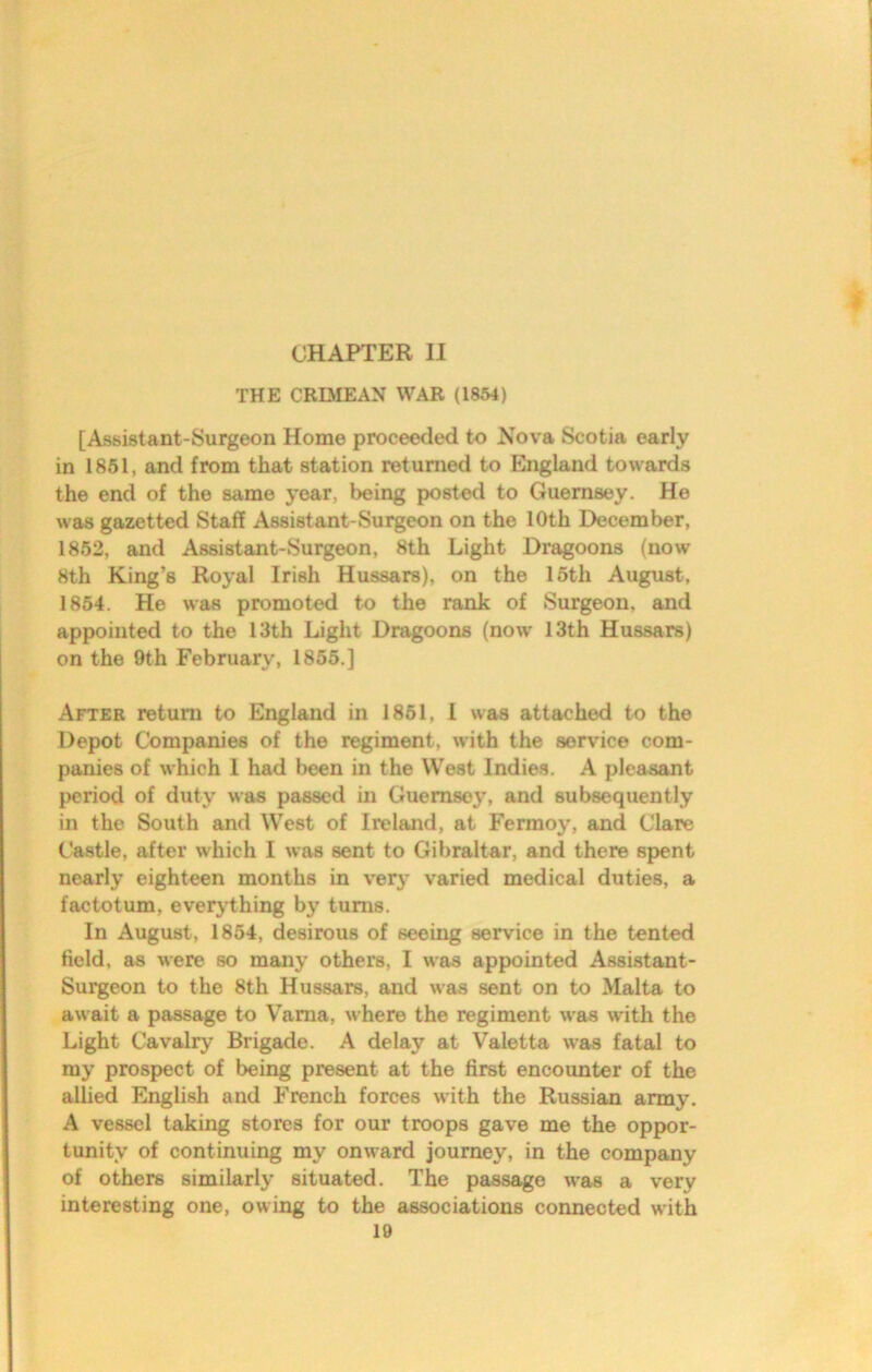 CHAPTER II THE CRIMEAN WAR (1854) [Assistant-Surgeon Home proceeded to Nova Scotia early in 1851, and from that station returned to England towards the end of the same year, being posted to Guernsey. He was gazetted Staff Assistant-Surgeon on the 10th December, 1862, and Assistant-Surgeon, 8th Light Dragoons (now 8th King’s Royal Irish Hussars), on the 16th August, 1854. He was promoted to the rank of Surgeon, and appointed to the 13th Light Dragoons (now 13th Hussars) on the 9th February, 1855.] After return to England in 1861, I was attached to the Depot Companies of the regiment, with the service com- panies of which I had been in the West Indies. A pleasant period of duty was passed in Guernsey, and subsequently in the South and West of Ireland, at Fermoy, and Clare Castle, after which I was sent to Gibraltar, and there spent nearly eighteen months in very varied medical duties, a factotum, everjdhing by turns. In August, 1854, desirous of seeing service in the tented field, as were so many others, I was appointed Assistant- Surgeon to the 8th Hussars, and was sent on to Malta to await a passage to V’ama, where the regiment was with the Light Cavalry Brigade. A delay at Valetta was fatal to my prospect of being present at the first encounter of the allied English and French forces with the Russian army. A vessel taking stores for our troops gave me the oppor- tunity of continuing my onward journey, in the company of others similarly situated. The passage was a very interesting one, owing to the associations connected with