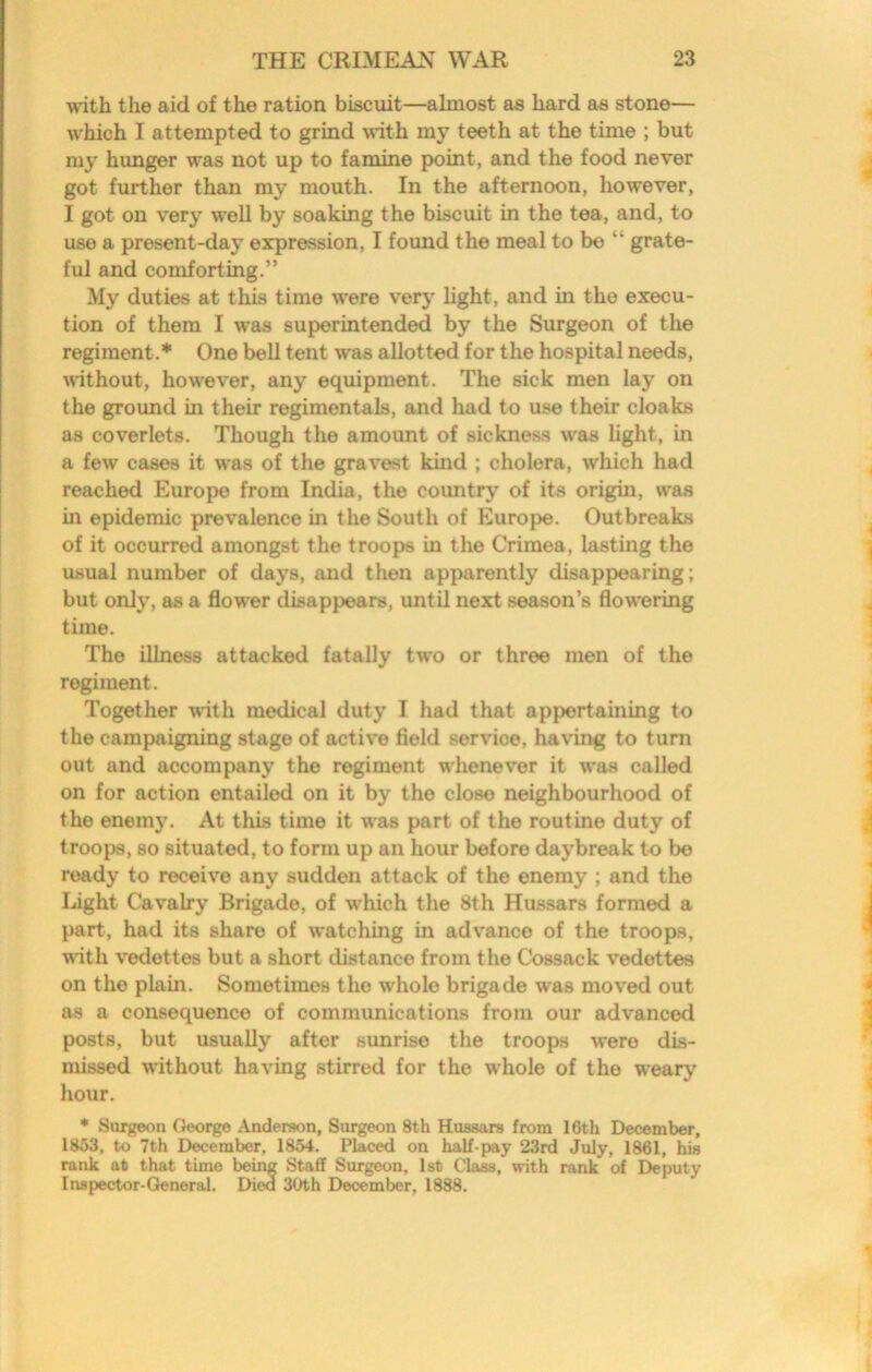 with the aid of the ration biscuit—almost as hard as stone— which I attempted to grind with my teeth at the time ; but my himger was not up to famine point, and the food never got further than my mouth. In the afternoon, however, I got on very well by soaking the biscuit in the tea, and, to use a present-day expression, I found the meal to be “ grate- ful and comforting.” My duties at this time were very light, and in the execu- tion of them I was superintended by the Surgeon of the regiment.* One bell tent was allotted for the hospital needs, wthout, however, any equipment. The sick men lay on the groimd in their regimentals, and had to use their cloaks as coverlets. Though the amount of sickness was light, in a few cases it was of the gravest kind ; cholera, which had reached Europe from India, the country of its origin, was in epidemic prevalence in the South of Europe. Outbreaks of it occurred amongst the troops in the Crimea, lasting the usual number of days, and then apparently disappearing; but only, as a flower disappears, until next season’s flowering time. The illness attacked fatally two or three men of the regiment. Together -with medical duty I had that appertaining to the campaigning stage of active field service, having to turn out and accompany the regiment whenever it was called on for action entailed on it by the close neighbourhood of the enemy. At this time it was part of the routine duty of troops, so situated, to form up an hour before daybreak to be ready to receive any sudden attack of the enemy ; and the light Cavalry Brigade, of which the 8th Hussars formed a part, had its share of watching in advance of the troops, with vedettes but a short distance from the Cossack vedettes on the plain. Sometimes the whole brigade was moved out as a consequence of communications from our advanced posts, but usually after sunrise the troops were dis- missed without having stirred for the whole of the w’eary hour. * Surgeon George Anderson, Surgeon 8th Hussars from 16th December, 1853, to 7th December, 1854. Placed on half-pay 23rd July, 1861, his rank at that time being Staff Surgeon, 1st Cla^, with rank of Deputy Inspector-General. Died 30th December, 1888.