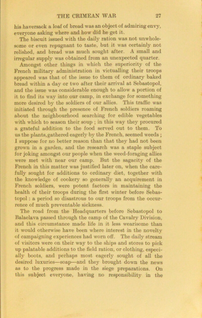 his haversack a loaf of bread was an object of admiring envy, everyone asking where and how did he get it. The biscuit issued with the daily ration was not unwhole- some or even repugnant to taste, but it was certainly not relished, and bread was much sought after. A small and irregular supply was obtained from an unexpected quarter. Amongst other things in which the superiority of the French military' administration in victualling their troops appeared was that of the issue to them of ordinary baked bread within a day or two after their arrival at Sebastopol, and the issue was considerable enough to allow a portion of it to find its way into our camp, in exchange for something more desired by the soldiers of our allies. This traffic was initiated through the pre.sence of French soldiers roaming about the neighbourhood searching for edible vegetables with which to season their soup ; in this way they procured a grateful addition to the food served out to them. To us the plants,gathered eagerly by the French, seemed weeds ; 1 suppose for no better reason than that they had not been grown in a garden, and the research was a staple subject for joking amongst our people when the weed-foraging allies were met with near our camp. But the sagacity of the French in this matter was justified later on, when the care- fully sought for additions to ordinary' diet, together with the knowledge of cookery so generally an acquirement in h'rench soldiers, were potent factors in maintaining the health of their troops during the first winter before ^bas- topol : a period so di.sastrous to our troops from the occur- rence of much preventable sickness. The road from the Headquarters before Sebastopol to Balaclava passed through the camp of the Cavalry Division, and this circumstance made life in it less wearisome than it would otherwise have been where interest in the novelty of campaigning experiences had worn off. The daily stream of visitors were on their way to the ships and stores to pick up palatable additions to the field ration, or clothing, especi- ally boots, and perhaps most eagerly sought of all the desired luxuries—soap—and they brought down the news as to the progress made in the siege preparations. On this subject everyone, having no responsibility in the
