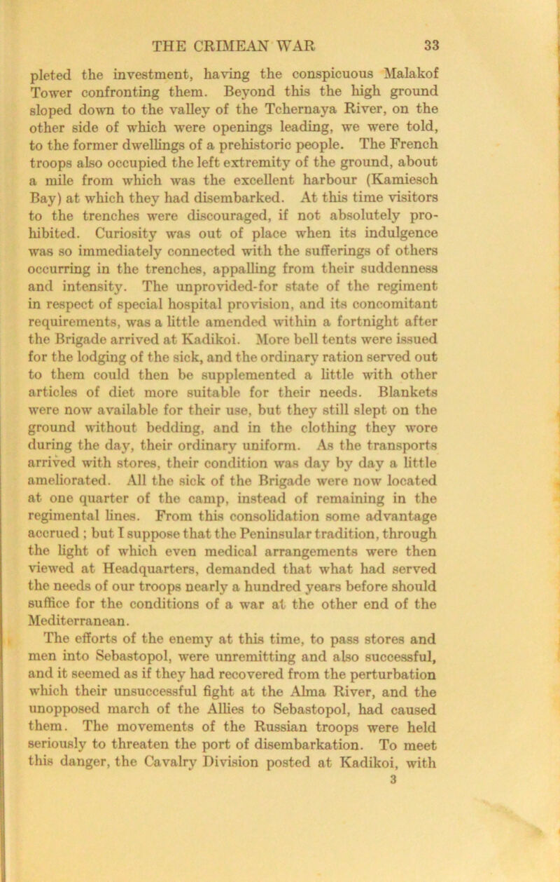 pleted the investment, having the conspicuous Malakof Tower confronting them. Beyond this the high ground sloped dowm to the valley of the Tchernaya River, on the other side of which were openings leading, we were told, to the former dwellings of a prehistoric people. The French troops also occupied the left extremity of the ground, about a mile from which was the excellent harbour (Kamiesch Bay) at which they had disembarked. At this time visitors to the trenches were discouraged, if not absolutely pro- hibited. Curiosity was out of place when its indulgence was so immediately connected with the sufferings of others occurring in the trenches, appalling from their suddenness and intensity. The unprovided-for state of the regiment in respect of special hospital provision, and its concomitant requirements, was a little amended within a fortnight after the Brigade arrived at Kadikoi. More bell tents were issued for the lodging of the sick, and the ordinary ration served out to them could then be supplemented a little with other articles of diet more suitable for their needs. Blankets were now available for their use, but they still slept on the ground without bedding, and in the clothing they wore during the day, their ordinary uniform. As the transports arrived with stores, their condition was day by day a little ameliorated. All the sick of the Brigade were now located at one quarter of the camp, instead of remaining in the regimental lines. From this consolidation some advantage accrued ; but I suppose that the Peninsular tradition, through the light of which even medical arrangements were then viewed at Headquarters, demanded that what had served the needs of our troops nearly a hundred years before should suffice for the conditions of a war at the other end of the Mediterranean. The efforts of the enemy at this time, to pass stores and men into Sebastopol, were unremitting and also successful, and it seemed as if they had recovered from the perturbation which their unsuccessful fight at the Alma River, and the unopposed march of the Allies to Sebastopol, had caused them. The movements of the Russian troops were held seriously to threaten the port of disembarkation. To meet this danger, the Cavalry Division posted at Kadikoi, with 3