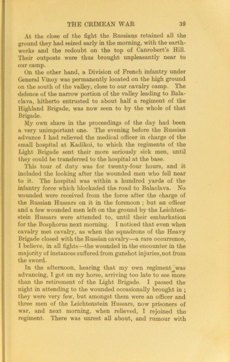At the close of the fight the Russians retained all the ground they had seized early in the morning, with the earth- works and the redoubt on the top of Canrobert’s Hill. Their outposts were thus brought unpleasantly near to our camp. On the other hand, a Division of French infantry under General Vinoy was permanently located on the high ground on the south of the valley, close to our cavalry camp. The defence of the narrow portion of the valley leading to Bala- clava, hitherto entrusted to about half a regiment of the Highland Brigade, was now seen to by the whole of that Brigade. My own share in the proceedings of the day had been a very unimportant one. The evening before the Russian advance I had relieved the medical officer in charge of the small hospital at Kadikoi, to which the regiments of the Light Brigade sent their more seriously sick men, until they could be transferred to the hospital at the base. This tour of duty was for twenty-four hours, and it included the looking after the wounded men who fell near to it. The hospital was within a hundred yards of the infantry force which blockaded the road to Balaclava. No wounded were received from the force after the charge of the Russian Hussars on it in the forenoon ; but an officer and a few wounded men left on the ground by the Leichton- stein Hussars were attended to, until their embarkation for the Bosphorus next morning. I noticed that even when cavalry met cavalry, as when the squadrons of the Heavy Brigade closed with the Russian cavalry—a rare occurrence, I believe, in all fights—the wounded in the encounter in the majority of instances suffered from gunshot injuries, not from the sword. In the afternoon, hearing that my owm regiment was advancing, I got on my horse, arriving too late to see more than the retirement of the Light Brigade. I passed the night in attending to the wounded occasionally brought in ; they were very few', but amongst them were an officer and three men of the Leichtenstein Hussars, now prisoners of war, and next morning, when relieved, I rejoined the regiment. There was unrest aU about, and rumour wdth