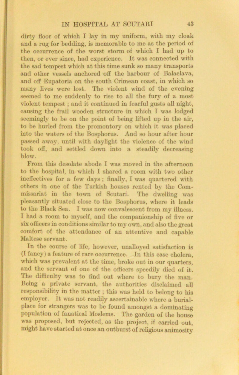 dirty floor of which I lay in my uniform, with my cloak and a rug for bedding, is memorable to me as the period of the occurrence of the worst storm of which I had up to then, or ever since, had experience. It was connected with the sad tempest which at this time sunk so many transports and other vessels anchored off the harbour of Balaclava, and off Eupatoria on the south Crimean coast, in which so many lives were lost. The violent wind of the evening seemed to me suddenly to rise to all the fury of a most violent tempest; and it continued in fearful gusts all night, causing the frail wooden structure in wliich I was lodged seemingly to be on the jx)int of being lifted up in the air, to be hurled from the promontory on which it was placed into the waters of the Bosphorus. And so hour after hour passed away, until with daylight the violence of the wind took off, and settled do\TO into a steadily decreasing blow. From this desolate abode I was moved in the afternoon to the hospital, in wliich I share<l a room with two other ineffectives for a few days ; finally, I was quartered with others in one of the Turkish houses rented by the Com- missariat in the town of Scutari. The dwelling was pleasantly situated close to the Bosphorus, where it leads to the Black Sea. I was now convalescent from my illness. I had a room to myself, and the companionship of five or six officers in conditions similar to my own, and also the great comfort of the attendance of an attentive and capable Maltese servant. In the course of life, however, unalloyed satisfaction is (I fancy) a feature of rare occurrence. In this case cholera, which was prevalent at the time, broke out in our quarters, and the servant of one of the officers speedily died of it. The difficulty was to find out where to bury the man. Being a private servant, the authorities disclaimed all responsibihty in the matter ; this was held to belong to his employer. It was not readily ascertainable where a burial- place for strangers was to be found amongst a dominating [wpulation of fanatical Moslems. The garden of the house was proposed, but rejected, as the project, if carried out, might have started at once an outburst of religious animosity
