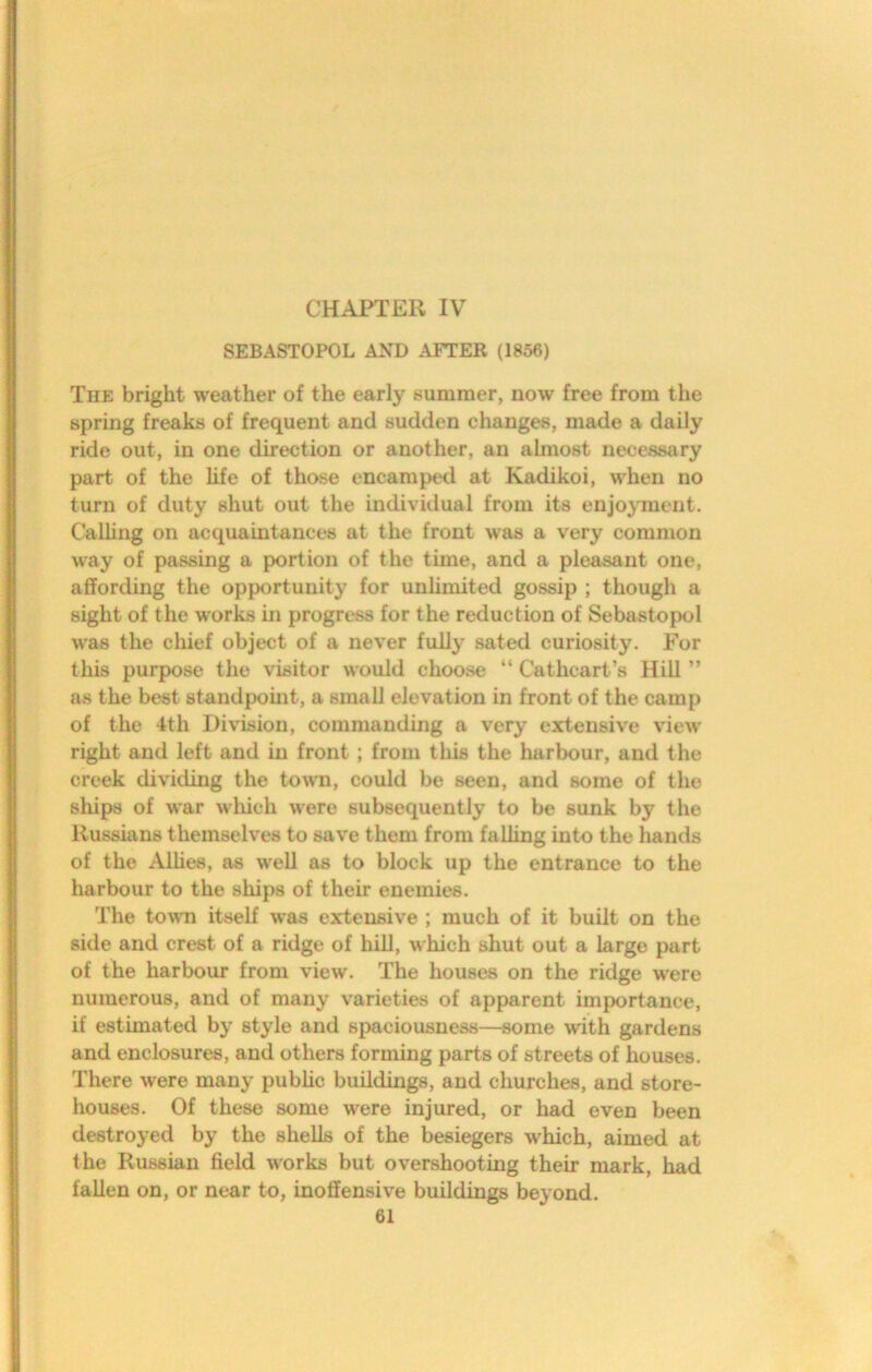 CHAPTER IV SEBASTOPOL AND AFTER (1856) The bright weather of the early summer, now free from the spring freaks of frequent and sudden changes, made a daily ride out, in one direction or another, an almost necessary part of the life of those encamped at Kadikoi, w'hen no turn of duty shut out the individual from its enjojinent. CaUing on acquaintances at the front was a very common way of passing a portion of the time, and a pleasant one, affording the opportunity for unlimited gossip ; though a sight of the works in progress for the reduction of Sebastopol was the chief object of a never fully sated curiosity. For this purpose the visitor would choose “ Cathcart’s Hill ” as the best standpomt, a small elevation in front of the camp of the 4th Division, commanding a very extensive view right and left and in front; from this the harbour, and the creek dividing the town, could be seen, and some of the ships of war which were subsequently to be sunk by the Russians themselves to save them from falling into the hands of the Alhes, as well as to block up the entrance to the harbour to the ships of their enemies. The town itself was extensive ; much of it built on the side and crest of a ridge of hill, which shut out a large part of the harbour from view. The houses on the ridge w'ere numerous, and of many varieties of apparent importance, if estimated by style and spaciousness—^some with gardens and enclosures, and others forming parts of streets of houses. There were many pubUc buddings, and churches, and store- houses. Of these some were injured, or had even been destroyed by the shells of the besiegers which, aimed at the Russian field works but overshooting their mark, had fallen on, or near to, inoffensive buildings beyond.