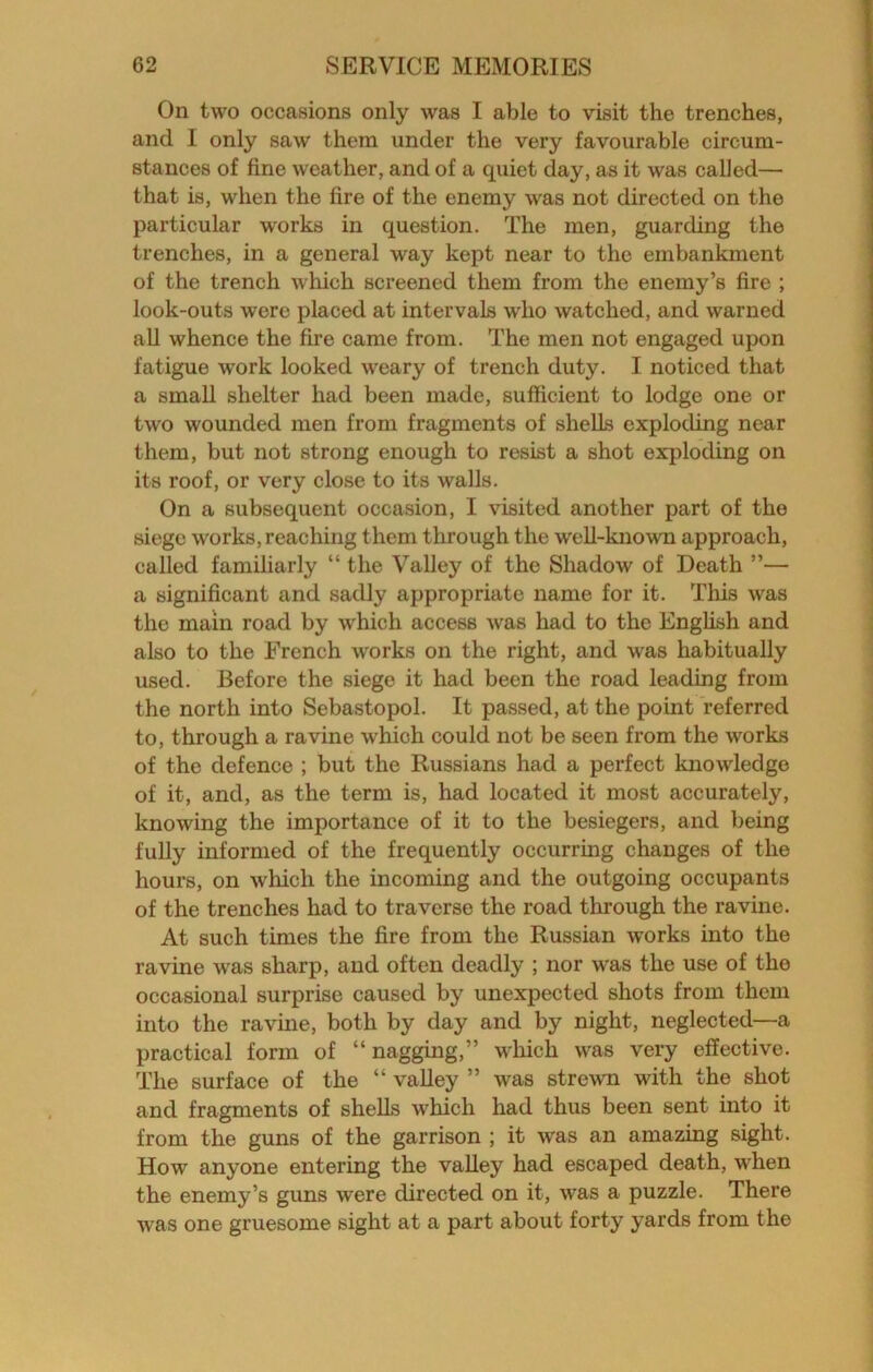 On two occasions only was I able to visit the trenches, and I only saw them under the very favourable circum- stances of fine weather, and of a quiet day, as it was called— that is, when the fire of the enemy was not directed on the particular works in question. The men, guarding the trenches, in a general way kept near to the embankment of the trench which screened them from the enemy’s fire ; look-outs were placed at intervals who watched, and warned all whence the fire came from. The men not engaged upon fatigue work looked weary of trench duty. I noticed that a small shelter had been made, sufficient to lodge one or two wounded men from fragments of shells exploding near them, but not strong enough to resist a shot exploding on its roof, or very close to its walls. On a subsequent occasion, I visited another part of the siege works, reaching them through the well-known approach, called familiarly “ the Valley of the Shadow of Death ”— a significant and sadly appropriate name for it. This was the main road by which access was had to the English and also to the French works on the right, and was habitually used. Before the siege it had been the road leading from the north into Sebastopol. It passed, at the point referred to, through a ravine which could not be seen from the works of the defence ; but the Russians had a perfect knowledge of it, and, as the term is, had located it most accurately, knowing the importance of it to the besiegers, and being fully informed of the frequently occurring changes of the hours, on which the incoming and the outgoing occupants of the trenches had to traverse the road through the ravine. At such times the fire from the Russian works into the ravine was sharp, and often deadly ; nor was the use of the occasional surprise caused by unexpected shots from them into the ravme, both by day and by night, neglected—a practical form of “nagging,” w'hich was very effective. The surface of the “ valley ” was strewn with the shot and fragments of shells which had thus been sent into it from the guns of the garrison ; it was an amazing sight. How anyone entering the valley had escaped death, when the enemy’s guns were directed on it, was a puzzle. There was one gruesome sight at a part about forty yards from the