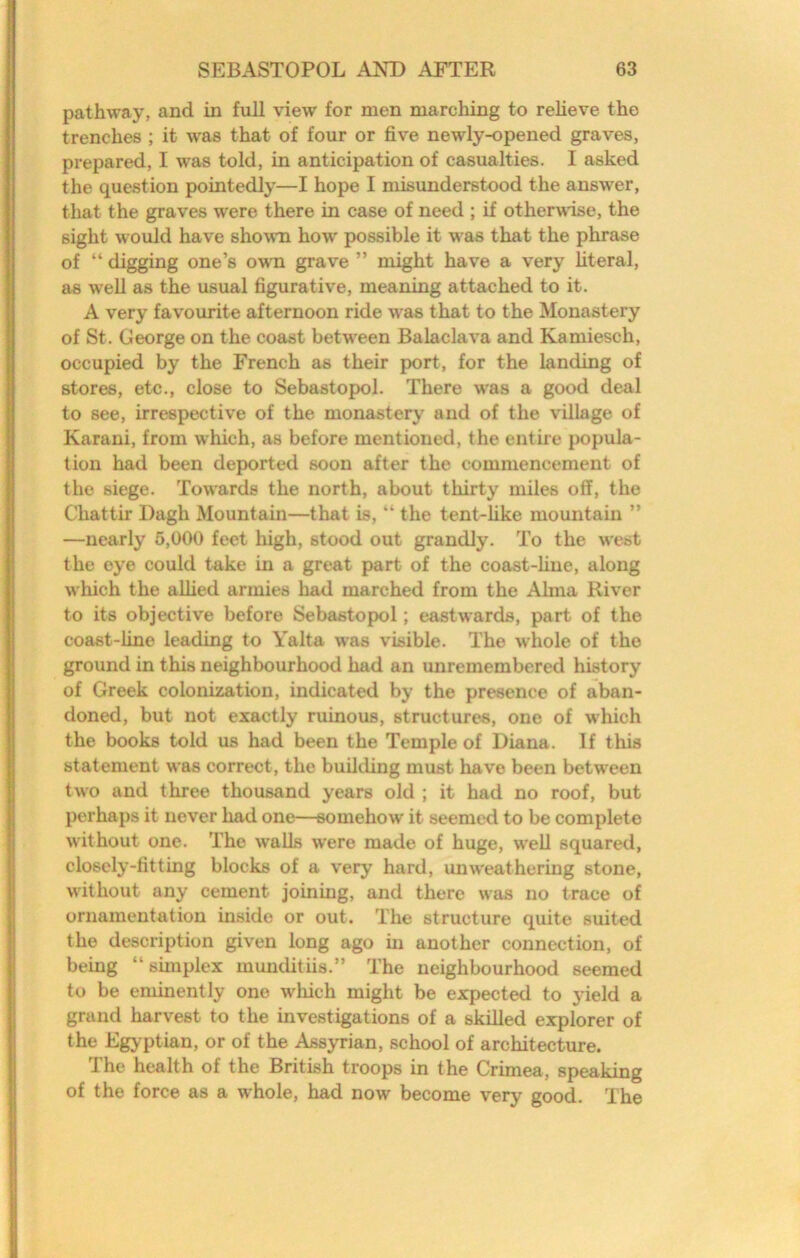 pathway, and in full view for men marching to relieve the trenches ; it was that of four or five newly-opened graves, prepared, I was told, in anticipation of casualties. I asked the question pointedly—I hope I misunderstood the answer, that the graves were there in case of need ; if otherudse, the sight would have shown how possible it was that the phrase of “ digging one’s own grave ” might have a very literal, as well as the usual figurative, meaning attached to it. A very favourite afternoon ride was that to the Monastery of St. George on the coast between Balaclava and Kamiesch, occupied by the French as their port, for the landing of stores, etc., close to Sebastopol. There was a good deal to see, irrespective of the monastery and of the village of Karani, from which, as before mentioned, the entire popula- tion had been deported soon after the commencement of the siege. Towards the north, about thirty miles off, the Chattir Dagh Mountain—that is, “ the tent-like mountain ” —nearly 5,000 feet high, stood out grandly. To the west the eye could take in a great part of the coast-line, along which the allied armies had marched from the Alma River to its objective before Sebastopol; eastwards, part of the coast-line leading to Yalta was visible. The whole of the ground in this neighbourhood had an unremembered history of Greek colonization, indicated by the presence of aban- doned, but not exactly ruinous, structures, one of which the books told us had been the Temple of Diana. If this statement was correct, the building must have been between two and tliree thousand years old ; it had no roof, but perhaps it never had one—somehow it seemed to be complete without one. The walls were made of huge, well squared, closely-fitting blocks of a very hard, unweathering stone, without any cement joining, and there was no trace of ornamentation inside or out. The structure quite suited the description given long ago in another connection, of being “ shnplex munditiis.” The neighbourhood seemed to be eminently one wliich might be expected to yield a grand harvest to the investigations of a skilled explorer of the Egyptian, or of the Assyrian, school of architecture. The health of the British troops in the Crimea, speaking of the force as a whole, had now become very good. The