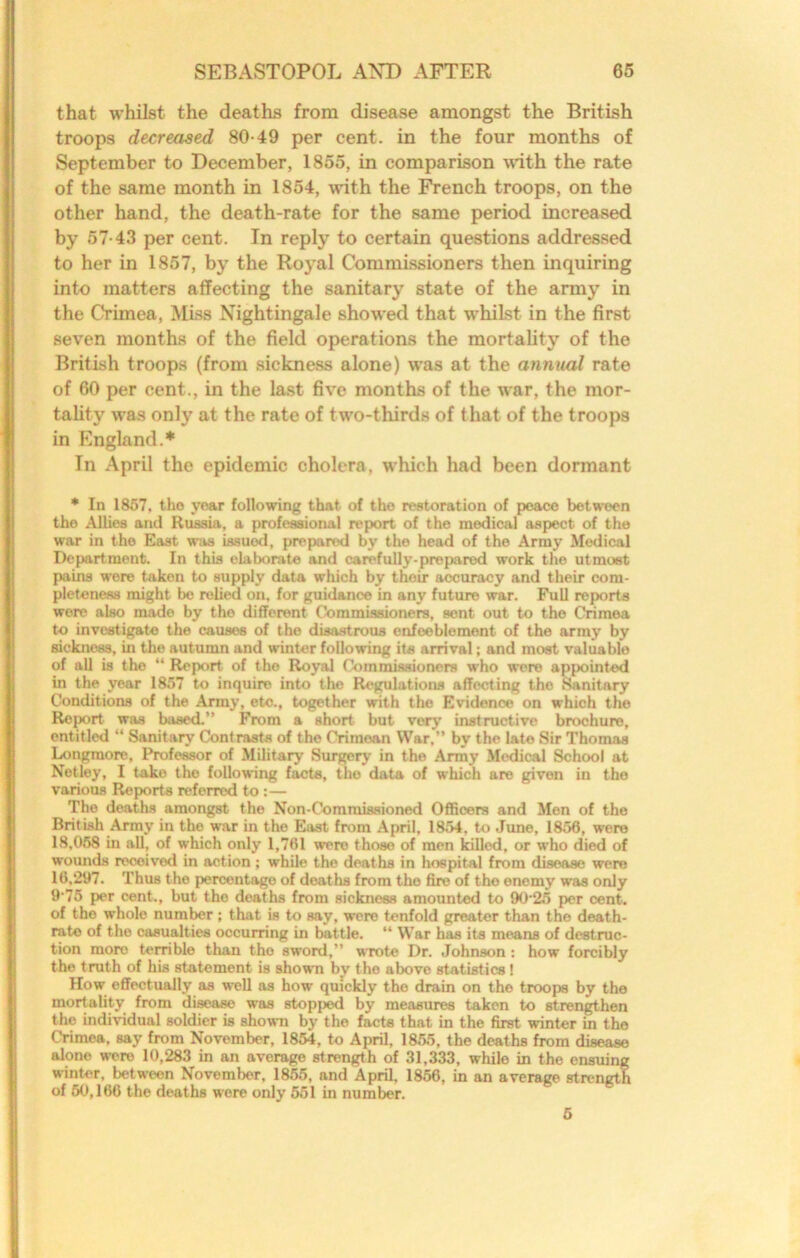 that whilst the deaths from disease amongst the British troops decreased 80-49 per cent, in the four months of September to December, 1855, in comparison \Wth the rate of the same month in 1854, with the French troops, on the other hand, the death-rate for the same period increased by 57-43 per cent. In reply to certain questions addressed to her in 1857, by the Royal Commissioners then inquiring into matters affecting the sanitary state of the army in the Crimea, MLss Nightingale showed that whilst in the first seven months of the field operations the mortality of the British troops (from sickness alone) was at the annual rate of 60 per cent., in the last five months of the war, the mor- tality was only at the rate of two-thirds of that of the troops in England.* In April the epidemic cholera, which had been dormant * In 1857, the year following that of the restoration of peace between the Allies and Russia, a professional report of the medical aspect of the war in the East was issued, prepared by the head of the Army Medical Department. In this elaborate and carefully-prepared work the utmost pains were taken to supply data which by their accuracy and their com- pleteness might be relied on, for guidance in any future war. Full reports wore also made by the different Commissioners, sent out to the Crimea to investigate the causes of the disastrous enfeeblement of the army by sickness, in the autumn and winter following its arrival; and most valuable of all is the “ Report of the Royal Commissioners who were appointed in the year 1857 to inquire into the Regulations affecting the Sanitary Conditions of the Anny, etc., together with the Evidence on which the Report was based.” From a short but very instructive brochure, entitled “ Sanitary Contrasts of the Crimean War,” by the late Sir Thomas Longmore, Professor of Militarj- Surgery in the Army Medical School at Netley, I take the following facts, the data of which are given in the various Reports referred to :— The deaths amongst the Non-Commissioned Officers and Men of the British Army in the war in the Blast from April, 1854, to June, 1856, were 18,058 in all, of which only 1,761 were those of men killed, or who died of womids received in action ; while the deaths in hospital from disease were 16,297. Thus the percentage of deaths from the fire of the enemy was only 9-75 per cent., but the deaths from sickness amounted to 90-25 per cent, of the whole number; that is to say, were tenfold greater than the death- rate of the casualties occurring in battle. “ War has its means of destruc- tion more terrible than the sword,” wrote Dr. Johnson: how forcibly the truth of his statement is shown by the above statistics! How effectually as well as how quickly the drain on the troops by the mortality from disease w-as stopp^ by measures taken to strengthen the individual soldier is shown by the facts that in the first winter in the Crimea, say from November, 1854, to April, 1855, the deaths from disease alone were 10,283 in an average strength of 31,333, while in the ensuing winter, betw-een November, 1855, and April, 1856, in an average strong^ of 60,166 the deaths were only 551 in number. 5