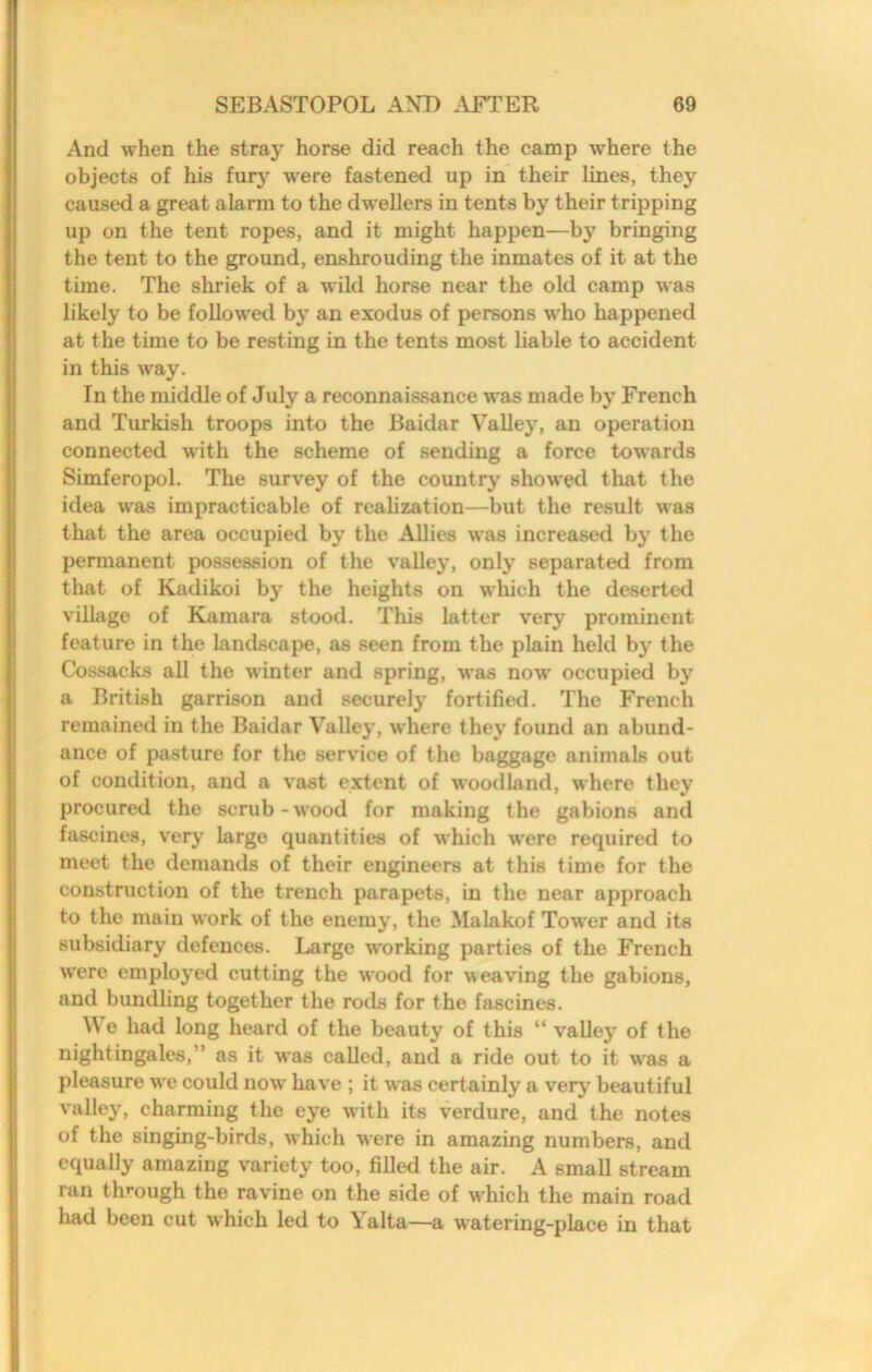 And when the stray horse did reach the camp where the objecta of his fury were fastened up in their lines, they caused a great alarm to the dwellers in tents by their tripping up on the tent ropes, and it might happen—by bringing the tent to the ground, enshrouding the inmates of it at the time. The shriek of a wild horse near the old camp was likely to be followed by an exodus of persons who happened at the time to be resting in the tents most liable to accident in this way. In the middle of July a reconnaissance was made by French and Turkish troops into the Baidar Valley, an operation connected with the scheme of sending a force towards Simferopol. The survey of the country showed that the idea was impracticable of realization—but the result was that the area occupied by the Allies was increased by the permanent possession of the valley, only separated from that of Kadikoi by the heights on wliich the deserted village of Kamara stood. This latter very prominent feature in the landscape, as seen from the plain held by the Cossacks all the winter and spring, was now occupied by a British garrison and securely fortified. The French remained in the Baidar Valley, where they found an abund- ance of pasture for the service of the baggage animals out of condition, and a vast extent of woodland, where they procured the scrub-wood for making the gabions and fascines, very large quantities of which were required to meet the demands of their engineers at this time for the construction of the trench parapets, in the near approach to the main work of the enemy, the Malakof Tower and its subsidiary defences. Large working parties of the French were employed cutting the wood for weaving the gabions, and bundling together the rods for the fascines. e had long heard of the beauty of this “ valley of the nightingales,” as it was called, and a ride out to it was a pleasure we could now have ; it was certainly a very beautiful valley, charming the eye with its verdure, and the notes of the singing-birds, which were in amazing numbers, and equally amazing variety too, filled the air. A small stream ran through the ravine on the side of which the main road had been cut which led to Yalta—a watering-place in that