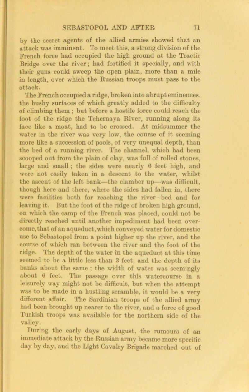 by the secret agents of the allied armies showed that an attack was imminent. To meet this, a strong division of the French force had occupied the high ground at the Tractir Bridge over the river; had fortified it specially, and with their guns could sweep the open plain, more than a mile in length, over which the Russian troops must pass to the attack. The French occupied a ridge, broken into abrupt eminences, the bushy surfaces of which greatly added to the difficulty of climbing them ; but before a hostile force could reach the foot of the ridge the Tchernaya River, running along its face like a moat, had to be crossed. At midsummer the water in the river was very low, the course of it seeming more Uke a succession of pools, of very unequal depth, than the bed of a running river. The channel, which had been scooped out from the plain of clay, was full of rolled stones, large and small; the sides were nearlj^ 6 feet high, and were not easily taken in a descent to the water, whilst the ascent of the left bank—the clamber up—was difficult, though here and there, where the sides had fallen in, there were facilities both for reaching the river-bed and for leaving it. But the foot of the ridge of broken high ground, on which the camp of the French was placed, could not be directly reached until another impediment had been over- come,that of an aqueduct, which conveyed water for domestic use to Sebastopol from a j)oint higher up the river, and the course of which ran l>etween the river and the foot of the ridge. The depth of the water in the aqueduct at this time seemed to be a little less than 3 feet, and the depth of its banks about the same ; the width of water W8is seemingly about 0 feet. The passage over this watercourse in a leisurely way might not be difficult, but when the attempt was to be made in a hustling scramble, it would be a very different affair. Hie Sardinian troops of the allied army had been brought up nearer to the river, and a force of good Turkish troops was available for the northern side of the valley. During the early days of August, the rumours of an immediate attack by the Russian army became more specific day by day, and the Light Cavalry Brigade marched out of