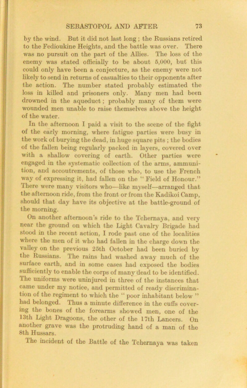 by the wind. But it did not last long ; the Russians retired to the Fedioukine Heights, and the battle was over. There was no pursuit on the part of the Allies. The loss of the enemy was stated officially to be about 5,000, but this could only have been a conjecture, as the enemy were not likely to send in returns of casualties to their opponents after the action. The number stated probably estimated the loss in killed and prisoners only. Many men had been drowned in the aqueduct; probably many of them were w'ounded men unable to raise themselves above the height of the water. In the afternoon I paid a visit to the scene of the fight of the early morning, where fatigue parties were busy in the work of burying the dead, in huge square pits ; the bodies of the fallen being regularly packed in layers, covered over with a shallow covering of earth. Other parties were engaged in the systematic collection of the arms, ammuni- tion, and accoutrements, of those who, to use the French way of expressing it, had fallen on the “ Field of Honour.” Ihere were many visitors who—like myself—arranged that the afternoon ride, from the front or from the Kadikoi Camp, should that day have its objective at the battle-ground of the morning. On another afternoon’s ride to the Tchemaya, and very near the ground on which the Light Cavalry Brigade had stood in the recent action, I rode past one of the localities w'here the men of it who had fallen in the charge down the valley on the previous 25th October had been buried by the Russians. The rains had washed away much of the surface earth, and in some cases had expo.sed the bodies sufficiently to enable the corps of many dead to be identified. The uniforms were uninjured in three of the instances that came under my notice, and permitted of ready discrimina- tion of the regiment to which the “ poor inhabitant below ” had belonged. Thus a minute difference in the cuffs cover- ing the bones of the forearms show'ed men, one of the 13th Light Dragoons, the other of the 17th Lancers. On another grave w'as the protruding hand of a man of the 8th Hussars. Ihe incident of the Battle of the Tchernaya was taken