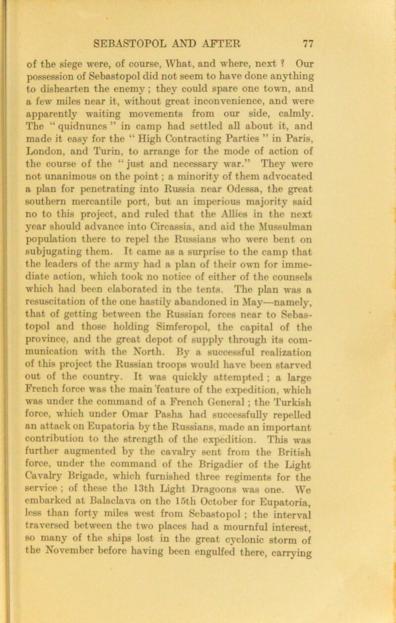 of the siege were, of course, What, and where, next ? Our possession of Sebastopol did not seem to have done anytliing to dishearten the enemy; they could spare one tovm, and a few miles near it, without great inconvenience, and were apparently waiting movements from our side, calmly. The “ quidnuncs ” in camp had settled all about it, and made it easy for the “ High Contracting Parties ” in Paris, London, and Turin, to arrange for the mode of action of the course of the “ just and necessary war.” They were not unanimous on the point; a minority of them advocated a plan for penetrating into Russia near Odessa, the great southern mercantile port, but an imperious majority said no to this project, and ruled that the Allies in the next year should advance into Circassia, and aid the Mussulman population there to repel the Russians who were bent on subjugating them. It came as a surprise to the camp that the leaders of the army had a plan of their own for imme- diate action, which took no notice of either of the coimsels wliich had been elaborated in the tents. The plan was a resuscitation of the one hastily abandoned in May—namely, that of getting between the Russian forces near to Sebas- topol and those holding Simferopol, the capital of the province, and the great depot of supply through its com- munication vith the North. By a successful realization of this project the Russian troops would have been starved out of the country. It was quickly attempted ; a large French force was the main'feature of the expedition, which was under the command of a French General; the Turkish force, which under Omar Pasha had successfully repelled an attack on Eupatoria by the Russians, made an important contribution to the strength of the expedition. This was further augmented by the cavalry sent from the British force, under the command of the Brigadier of the Light Cavalrj’ Brigade, which furnished three regiments for the service ; of these the 13th Light Dragoons was one. We embarked at Balaclava on the 15th October for Eupatoria, less than forty miles west from Sebastopol ; the interval traversed between the two places had a mournful interest, so many of the ships lost in the great cyclonic storm of the November before having been engulfed there, carrying