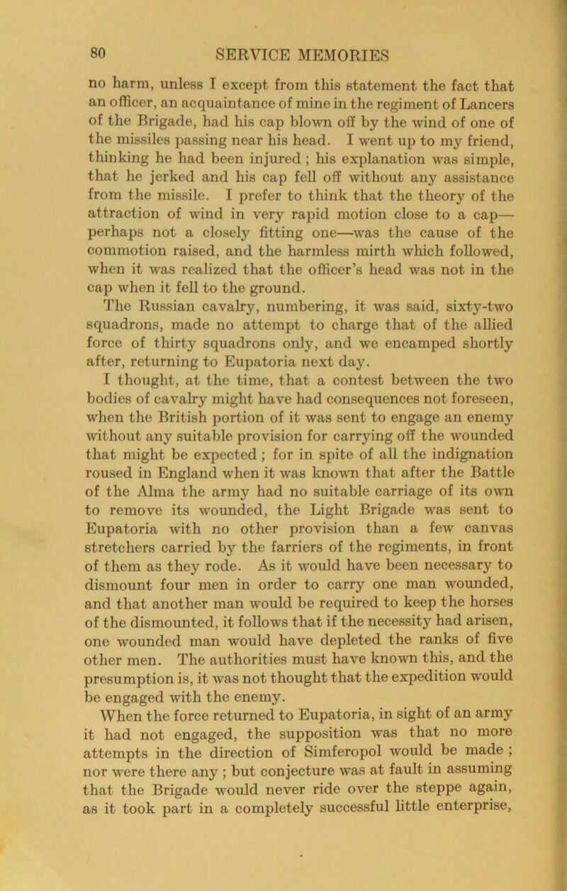 no harm, unless I except from this statement the fact that an officer, an acquaintance of mine in the regiment of Lancers of the Brigade, had his cap blown off by the wind of one of the missiles passing near his head. I went up to my friend, thinking he had been injured; his explanation was simple, that he jerked and his cap fell off without any assistance from the missile. I prefer to think that the theory of the attraction of wind in very rapid motion close to a cap— perhaps not a closely fitting one—^was the cause of the commotion raised, and the harmless mirth which followed, when it was realized that the officer’s head was not in the cap when it fell to the ground. The Russian cavalry, numbering, it was said, sixty-two squadrons, made no attempt to charge that of the allied force of thirty squadrons only, and we encamped shortly after, returning to Eupatoria next day. I thought, at the time, that a conte.st between the two bodies of cavalry might have had consequences not foreseen, when the British portion of it was sent to engage an enemy Avithout any suitable provision for carrying off the wounded that might be expected; for in spite of all the indignation roused in England when it was known that after the Battle of the Alma the army had no suitable carriage of its own to remove its wounded, the Light Brigade was sent to Eupatoria with no other provision than a few canvas stretchers carried by the farriers of the regiments, in front of them as they rode. As it would have been necessary to dismount four men in order to carry one man wounded, and that another man would be required to keep the horses of the dismounted, it follows that if the necessity had arisen, one wounded man would have depleted the ranks of five other men. The authorities must have known this, and the presumption is, it was not thought that the expedition would be engaged with the enemy. When the force returned to Eupatoria, in sight of an army it had not engaged, the supposition was that no more attempts in the direction of Simferopol would be made ; nor were there any ; but conjecture was at fault in assuming that the Brigade would never ride over the steppe again, as it took part in a completely successful little enterprise,