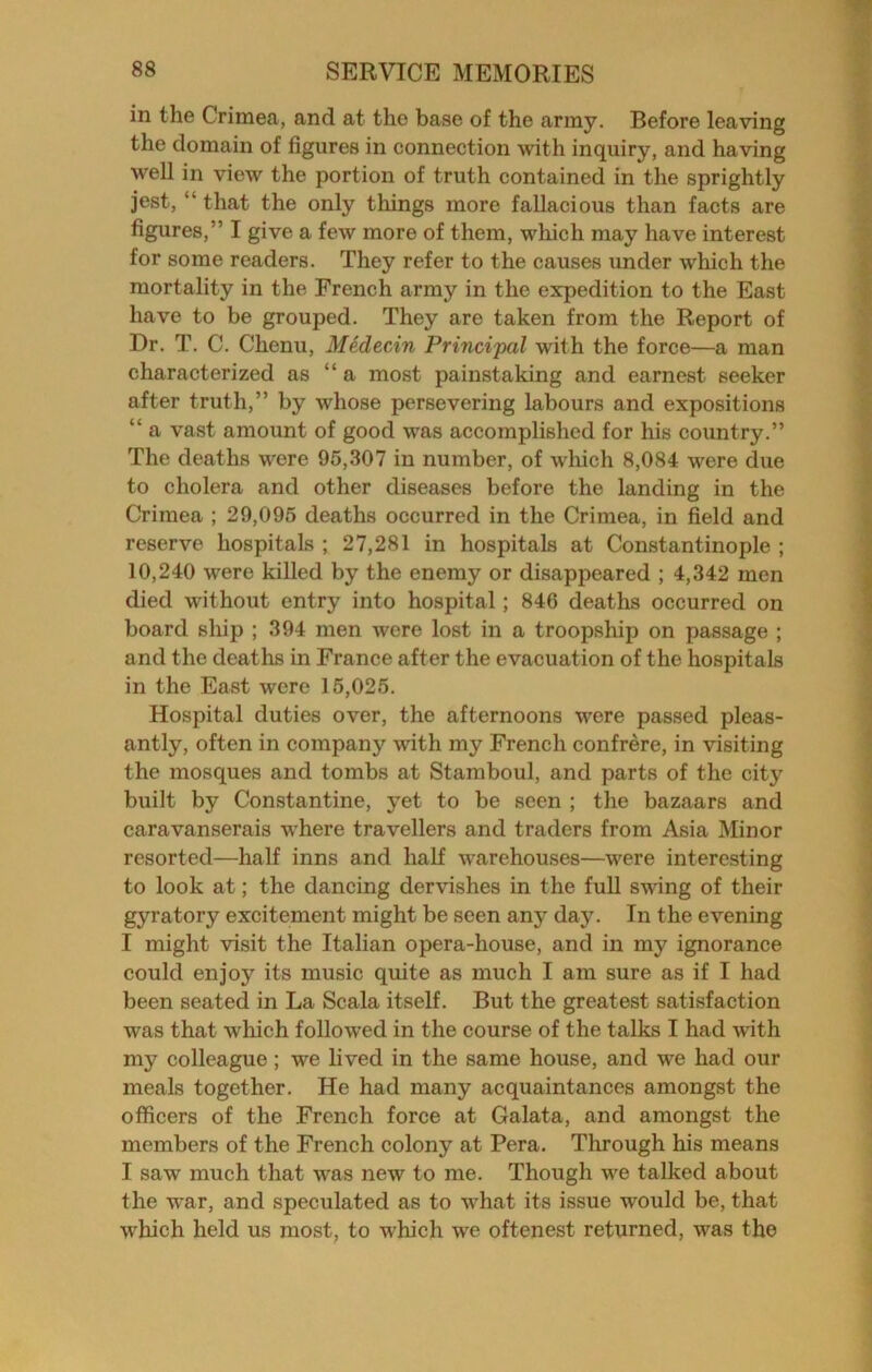 in the Crimea, and at the base of the army. Before leaving the domain of figures in connection with inquiry, and having well in view the portion of truth contained in the sprightly jest, “ that the only things more fallacious than facts are figures,” I give a few more of them, which may have interest for some readers. They refer to the causes under which the mortality in the French army in the expedition to the East have to be grouped. They are taken from the Report of Dr. T. C. Chenu, Medecin Principal with the force—a man characterized as “a most painstaking and earnest seeker after truth,” by whose persevering labours and expositions “ a vast amount of good was accomplished for his country.” The deaths were 95,307 in number, of which 8,084 were due to cholera and other diseases before the landing in the Crimea ; 29,095 deaths occurred in the Crimea, in field and reserve hospitals ; 27,281 in hospitals at Constantinople ; 10,240 were killed by the enemy or disappeared ; 4,342 men died without entry into hospital; 846 deaths occurred on board ship ; 394 men were lost in a troopship on passage ; and the deaths in France after the evacuation of the hospitals in the East were 15,025. Hospital duties over, the afternoons were passed pleas- antly, often in company with my French confrere, in visiting the mosques and tombs at Stamboul, and parts of the city built by Constantine, yet to be seen ; the bazaars and caravanserais where travellers and traders from Asia Minor resorted—half inns and half warehouses—were interesting to look at; the dancing dervishes in the full swing of their gyratory excitement might be seen any day. In the evening I might visit the Italian opera-house, and in my ignorance could enjoy its music quite as much I am sure as if I had been seated in La Scala itself. But the greatest satisfaction was that wliich followed in the course of the talks I had with my colleague; we lived in the same house, and we had our meals together. He had many acquaintances amongst the officers of the French force at Galata, and amongst the members of the French colony at Pera. Tlirough his means I saw much that was new to me. Though we talked about the war, and speculated as to what its issue would be, that which held us most, to which we oftenest returned, was the
