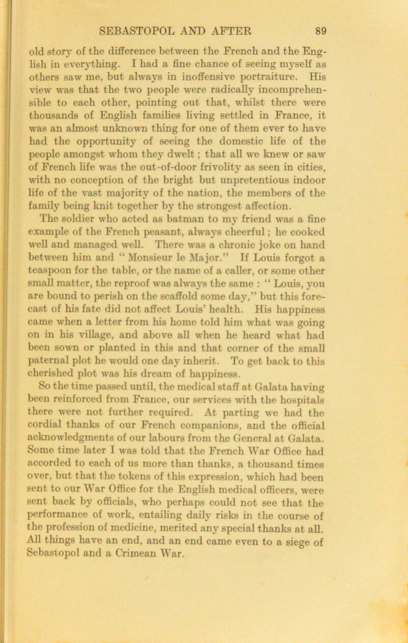 old story of the difference between the French and the Eng- lish in everything. I had a fine chance of seeing myself as others saw me, but always in inoffensive portraiture. His view was that the two people were radically incomprehen- sible to each other, pointing out that, whilst there were thousands of English families living settled in France, it was an almost unknown thing for one of them ever to have had the opportunity of seeing the domestic life of the people amongst whom they dwelt; that all we knew or saw of French life was the out-of-door frivolity as seen in cities, vdth no conception of the bright but unpretentious indoor life of the vast majority of the nation, the members of the family being knit together by the strongest affection. The soldier who acted as batman to my friend was a fine example of the French peasant, always cheerful; he cooked well and managed well. There was a chronic joke on hand between him and “ Monsieur le 3Iajor.” If Louis forgot a teaspoon for the table, or the name of a caller, or some other small matter, the reproof was always the same : “ Louis, j’ou are bound to perish on the scaffold some day,” but this fore- cast of his fate did not affect Louis’ health. His happiness came when a letter from his home told him what was going on in his \’illage, and above all when he heard what had been sown or planted in this and that corner of the small paternal plot he would one day inherit. To get back to this cherished plot was his dream of happiness. So the time passed until, the medical staff at Galata having been reinforced from France, our services with the hospitals there were not further required. At parting we had the cordial thanks of our French companions, and the official acknowledgments of our labours from the General at Galata. Some time later I was told that the French War Office had accorded to each of us more than thanks, a thousand times over, but that the tokens of this expression, which had been sent to our War Office for the English medical officers, were sent back by officials, who perhaps could not see that the performance of work, entailing daily risks in the course of the profession of medicine, merited any special thanks at aU. All things have an end, and an end came even to a siege of Sebastopol and a Crimean War.