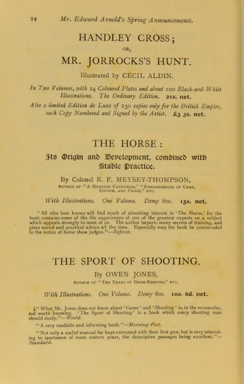 HANDLEY CROSS; OR, MR. JORROCKS’S HUNT. Illustrated by CECIL ALDIN. In Two Volumes, with 24 Coloured Plates and about 100 Black-and-White Illustrations. The Ordinary Edition. 21s. net. A Iso a limited Edition de Luxe of 250 copies only for the British Empire, each Copy Numbered and Signed by the Artist. £3 3s. net. THE HORSE : 5ts ®rigtn ant) Development, comblnet) with Stable practice. By Colonel R. F. MEYSEY-THOMPSON, Author of “A Hunting Catfchism,” Rkminiscences of Camp, Course, anu Chase,” f.tc. With Illustrations. One Volume. Demy 8vo. 15s. net. “All who love horses will find much of absorbing- interest in ‘The Horse,’ for the book contains some of the life experiences of one of the greatest experts on a subject which appeals strongly to most of us. The author imparts many secrets of training, and gives sound and practical advice a'l the time. Especially may the book be commended to the notice of horse show judges.”—Referee. THE SPORT OF SHOOTING. By OWEN JONES, Author of Ten Years of Game-Keeping,” etc. With Illustrations. One Volume. Demy 8vo. ios.6d.net. 1“ What Mr. Jones does not know about ‘ Game ’ and ‘ Shooting ’ is, in the vernacular, not worth knowing. ‘The Sport of Shooting’ is a book which every shooting man should study.”—World. “ A very readable and informing book.”—Morning Post. “ Not only a useful manual for boys entrusted with their first gun, but is very interest- ing to sportsmen of more mature years, the descriptive passages being excellent.”— Standard.