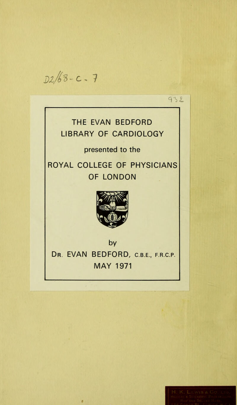 Dz/^'S- c, ? THE EVAN BEDFORD LIBRARY OF CARDIOLOGY presented to the ROYAL COLLEGE OF PHYSICIANS OF LONDON by Dr. EVAN BEDFORD, c.b.e., f.r.c.p. MAY 1971