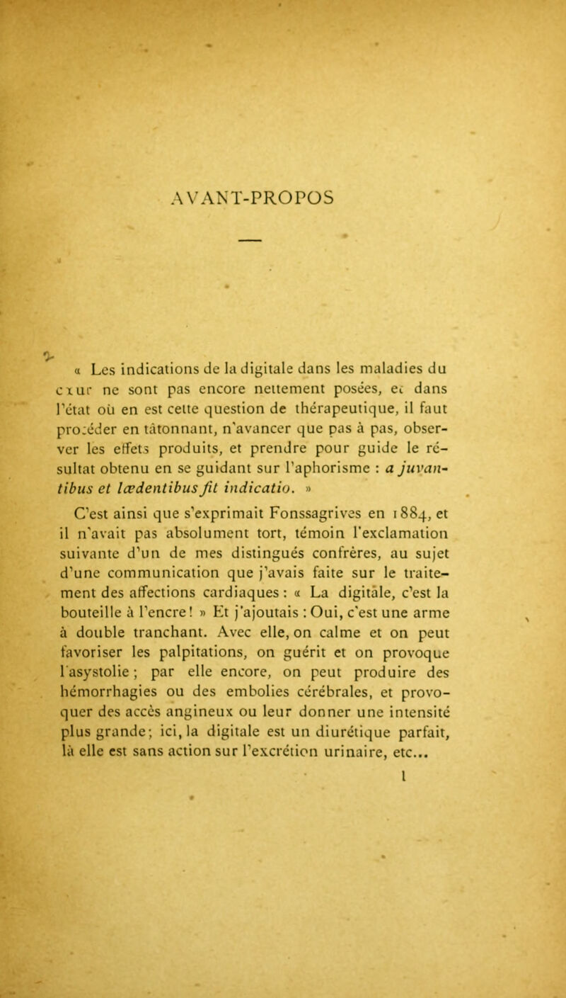 AVANT-PROPOS a Les indications de la digitale dans les maladies du cxur ne sont pas encore nettement posées, ec dans Tctat où en est cette question de thérapeutique, il faut procéder en tâtonnant, n'avancer que pas à pas, obser- ver les effets produits, et prendre pour guide le ré- sultat obtenu en se guidant sur l’aphorisme : a juvan- tibus et lædentibusfit indicatio. » C’est ainsi que s’exprimait Fonssagrives en 1884, et il n'avait pas absolument tort, témoin l’exclamation suivante d’un de mes distingués confrères, au sujet d’une communication que j’avais faite sur le traite- ment des affections cardiaques: 1 La digitale, c’est la bouteille à l’encre! » Et j’ajoutais : Oui, c'est une arme à double tranchant. Avec elle, on calme et on peut favoriser les palpitations, on guérit et on provoque l'asystolie ; par elle encore, on peut produire des hémorrhagies ou des embolies cérébrales, et provo- quer des accès angineux ou leur donner une intensité plus grande; ici, la digitale est un diurétique parfait, là elle est sans action sur l’e.xcrétion urinaire, etc... l