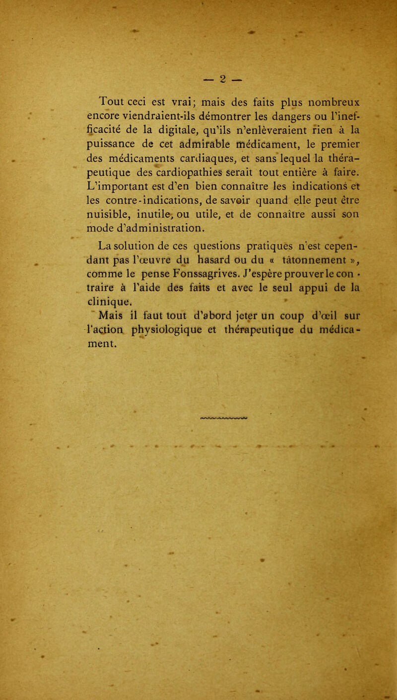 — 2 — Tout ceci est vrai; mais des faits plus nombreux encore viendraient-ils démontrer les dangers ou l’inef- ficacité de la digitale, qu’ils n’enlèveraient rien à la puissance de cet admirable médicament, le premier des médicaments cardiaques, et sans*lequel la théra- peutique des cardiopathies serait tout entière à faire. L’important est d’en bien connaître les indications et les contre-indications, de savoir quand elle peut être nuisible, inutile, ou utile, et de connaître aussi son mode d’administration, La solution de ces questions pratiques n'est cepen- dant pas l’œuvre du hasard ou du « tâtonnement », comme le pense Fonssagrives. J’espère prouver le con • traire à l’aide des faits et avec le seul appui de la clinique. Mais il faut tout d’abord jeter un coup d’œil sur l'aciion physiologique et thérapeutique du médica- ment.