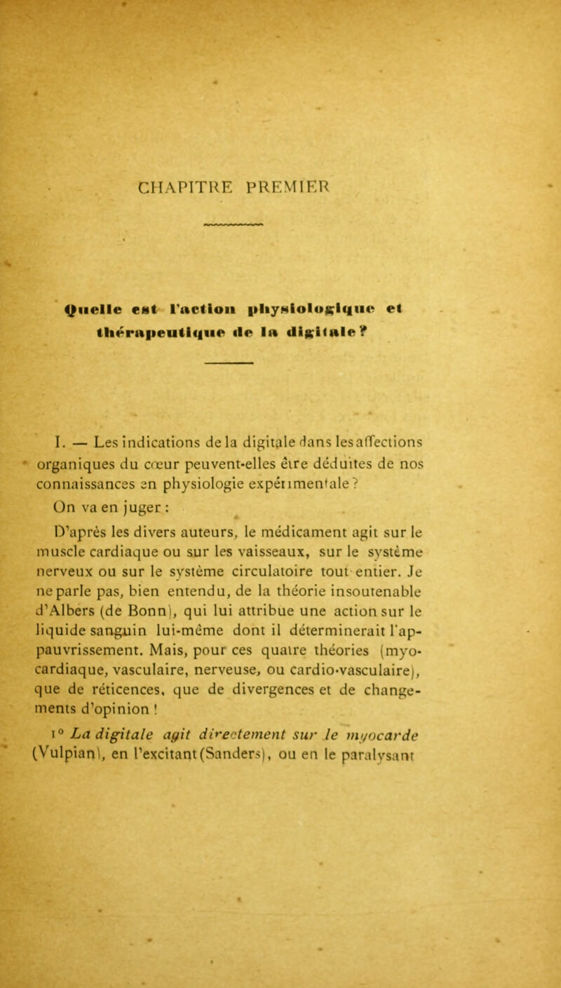 CHAPITRE PREMIER Quelle c«t ructloii iiliyHioIoKlqiie et thérapeutique île la diKKale? I. — Les indications de la digitale Hans lesalTeclions ' organiques du cœur peuvent-elles être déduites de nos connaissances en physiologie expérimentale? Ün va en juger : D’après les divers auteurs, le médicament agit sur le muscle cardiaque ou sur les vaisseaux, sur le système nerveux ou sur le système circulatoire tout entier. Je ne parle pas, bien entendu, de la théorie insoutenable d’Albers (de Bonn), qui lui attribue une action sur le liquide sanguin lui-même dont il déterminerait l'ap- pauvrissement. Mais, pour ces quatre théories (myo- cardiaque, vasculaire, nerveuse, ou cardio-vasculaire), que de réticences, que de divergences et de change- ments d’opinion ! I® La digitale agit directement sur le myocarde (Vulpian), en l’excitant (Sanders), ou en le paralysa ru