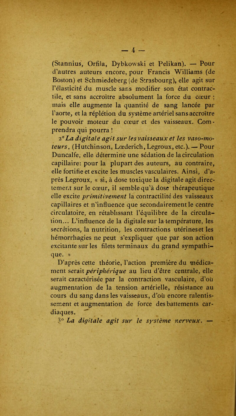 (Stannius, Orfila, Dybkowski et Pelikan). — Pour d’autres auteurs encore, pour Francis Williams (de Boston) et Schmiedeberg (de Strasbourg), elle agit sur l’élasticité du muscle sans modifier son état contrac- tile, et sans accroître absolument la force du cœur ; mais elle augmente la quantité de sang lancée par l’aorte, et la réplétion du système artériel sans accroître le pouvoir moteur du cœur et des vaisseaux. Com- prendra qui pourra ! 2° La digitale agit sur le s vaisseaux et les vaso-mo- teurs. (Hutchinson, Lœderich, Legroux, etc.). — Pour Duncalfe, elle détermine une sédation de la circulation capillaire; pour la plupart des auteurs, au contraire, elle fortifie et excite les muscles vasculaires. Ainsi, d’a- près Legroux, « si, à dose toxique la digitale agit direc- tement sur le cœur, il semble qu’à dose thérapeutique elle excite primitivement la contractilité des vaisseaux capillaires et n’influence que secondairement le centre circulatoire, en rétablissant l’équilibre de la circula- tion... L’influence de la digitale sur la température, les secrétions, la nutrition, les contractions utérines et les hémorrhagies ne peut s’expliquer que par son action excitante sur les filets terminaux du grand sympathi- que. » D’après cette théorie, l’action première du médica- ment serait périphérique au lieu d’être centrale, elle serait caractérisée par la contraction vasculaire, d’où augmentation de la tension artérielle, résistance au cours du sang dans les vaisseaux, d’oü encore ralentis- sement et augmentation de force des battements car- diaques. 3 La digitale agit sur le système nerveux. —