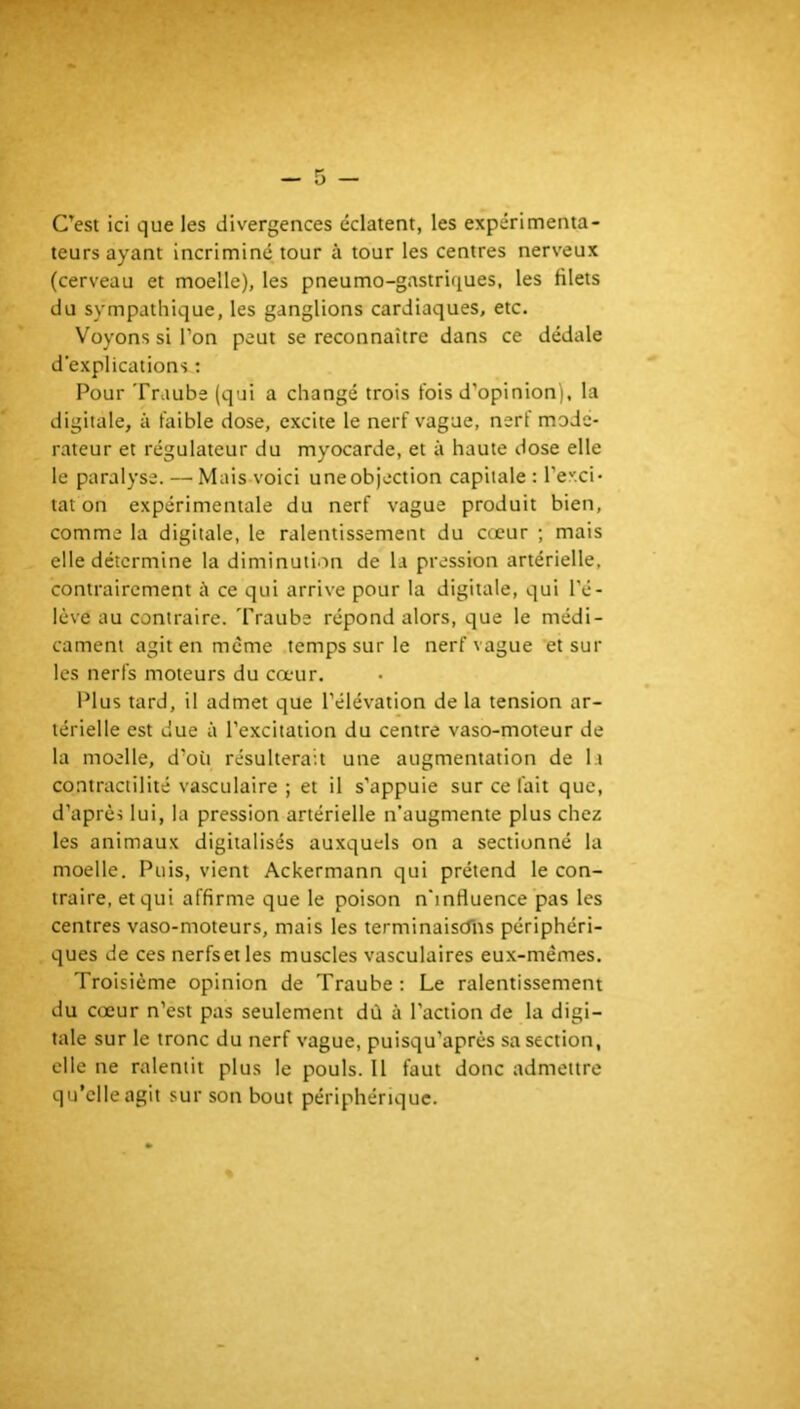 C’est ici que les divergences éclatent, les expérimenta- teurs ayant incriminé tour à tour les centres nerveux (cerveau et moelle), les pneumo-gastriques, les filets du sympathique, les ganglions cardiaques, etc. Voyons si l’on peut se reconnaître dans ce dédale d’explications : Pour Traube (qui a changé trois fois d’opinion), la digitale, à faible dose, excite le nerf vague, nerf modé- rateur et régulateur du myocarde, et à haute dose elle le paralyse. — Mais voici uneobjection capitale : l’exci- tat on expérimentale du nerf vague produit bien, comme la digitale, le ralentissement du cœur ; mais elle détermine la diminution de la pression artérielle, contrairement à ce qui arrive pour la digitale, qui l’é- lève au contraire. Traube répond alors, que le médi- cament agit en meme temps sur le nerf vague et sur les nerfs moteurs du cœur. Plus tard, il admet que l’élévation de la tension ar- térielle est due à l'excitation du centre vaso-moteur de la moelle, d’où résulterait une augmentation de la contractilité vasculaire ; et il s’appuie sur ce fait que, d’après lui, la pression artérielle n’augmente plus chez les animaux digitalisés auxquels on a sectionné la moelle. Puis, vient Ackermann qui prétend le con- traire, et qui affirme que le poison n’influence pas les centres vaso-moteurs, mais les lerminaiscTns périphéri- ques de ces nerfsetles muscles vasculaires eux-mêmes. Troisième opinion de Traube : Le ralentissement du cœur n’est pas seulement dù à l’action de la digi- tale sur le tronc du nerf vague, puisqu’après sa section, elle ne ralentit plus le pouls. Il faut donc admettre qu’elle agit sur son bout périphérique.