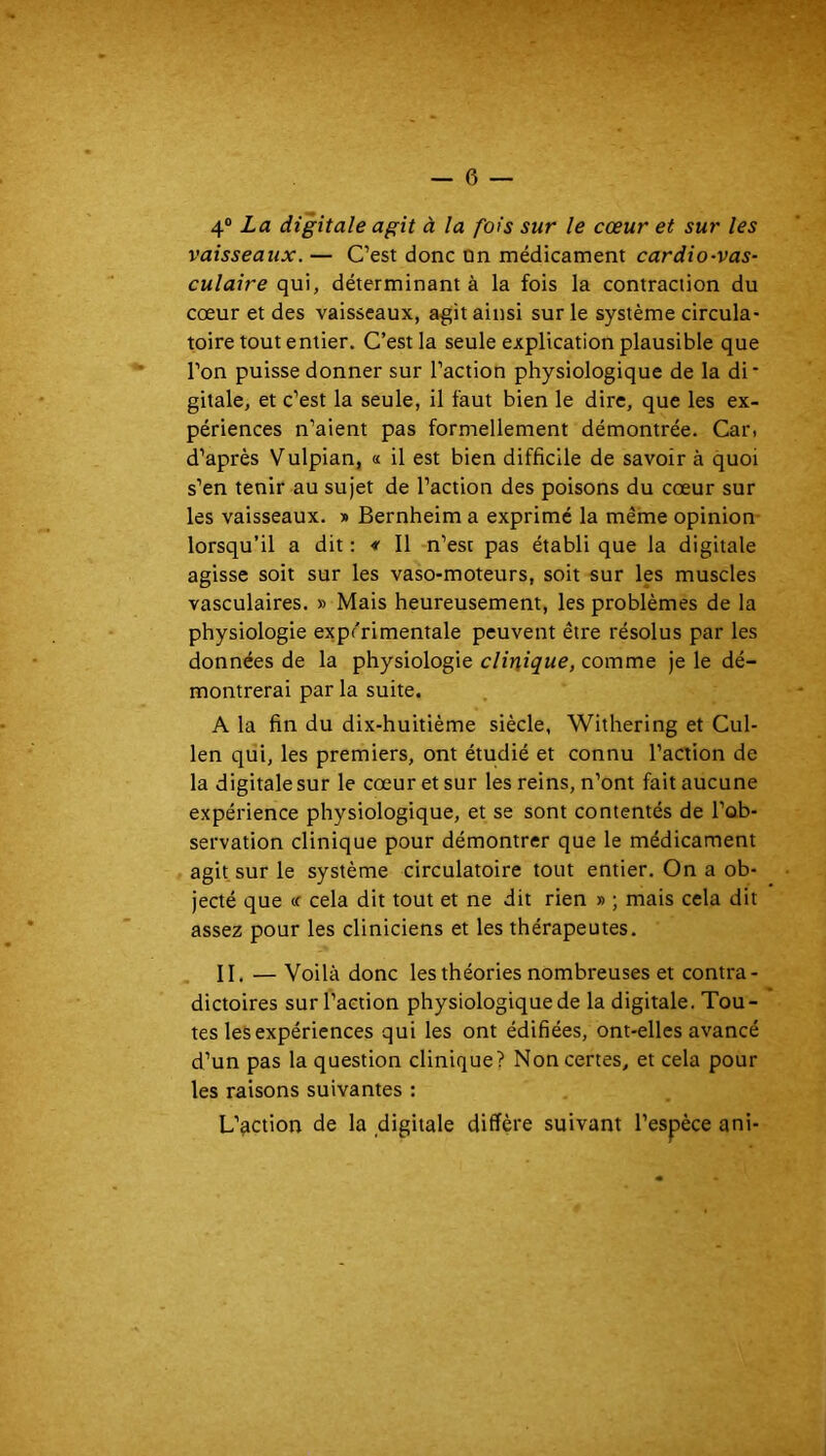 4® La digitale agit à la fois sur le cœur et sur les vaisseaux. — C’est donc on médicament cardio-vas- culaire qui, déterminant à la fois la contraction du cœur et des vaisseaux, a^it ainsi sur le système circula- toire tout entier. C’est la seule explication plausible que l’on puisse donner sur l’action physiologique de la di* gitale, et c’est la seule, il faut bien le dire, que les ex- périences n’aient pas formellement démontrée. Car. d’après Vulpian, « il est bien difficile de savoir à quoi s’en tenir au sujet de l’action des poisons du cœur sur les vaisseaux. » Bernheim a exprimé la même opinion lorsqu’il a dit : * Il n’est pas établi que la digitale agisse soit sur les vaso-moteurs, soit sur les muscles vasculaires. » Mais heureusement, les problèmes de la physiologie expérimentale peuvent être résolus par les données de la physiologie clinique, comme je le dé- montrerai par la suite. A la fin du dix-huitième siècle, Withering et Cul- len qui, les premiers, ont étudié et connu l’action de la digitale sur le cœur et sur les reins, n’ont fait aucune expérience physiologique, et se sont contentés de l’ob- servation clinique pour démontrer que le médicament agit sur le système circulatoire tout entier. On a ob- jecté que ce cela dit tout et ne dit rien » ; mais cela dit assez pour les cliniciens et les thérapeutes. II. — Voilà donc les théories nombreuses et contra- dictoires sur l’action physiologique de la digitale. Tou- tes les expériences qui les ont édifiées, ont-elles avancé d’un pas la question clinique? Non certes, et cela pour les raisons suivantes : L’action de la digitale diffère suivant l’espèce ani-