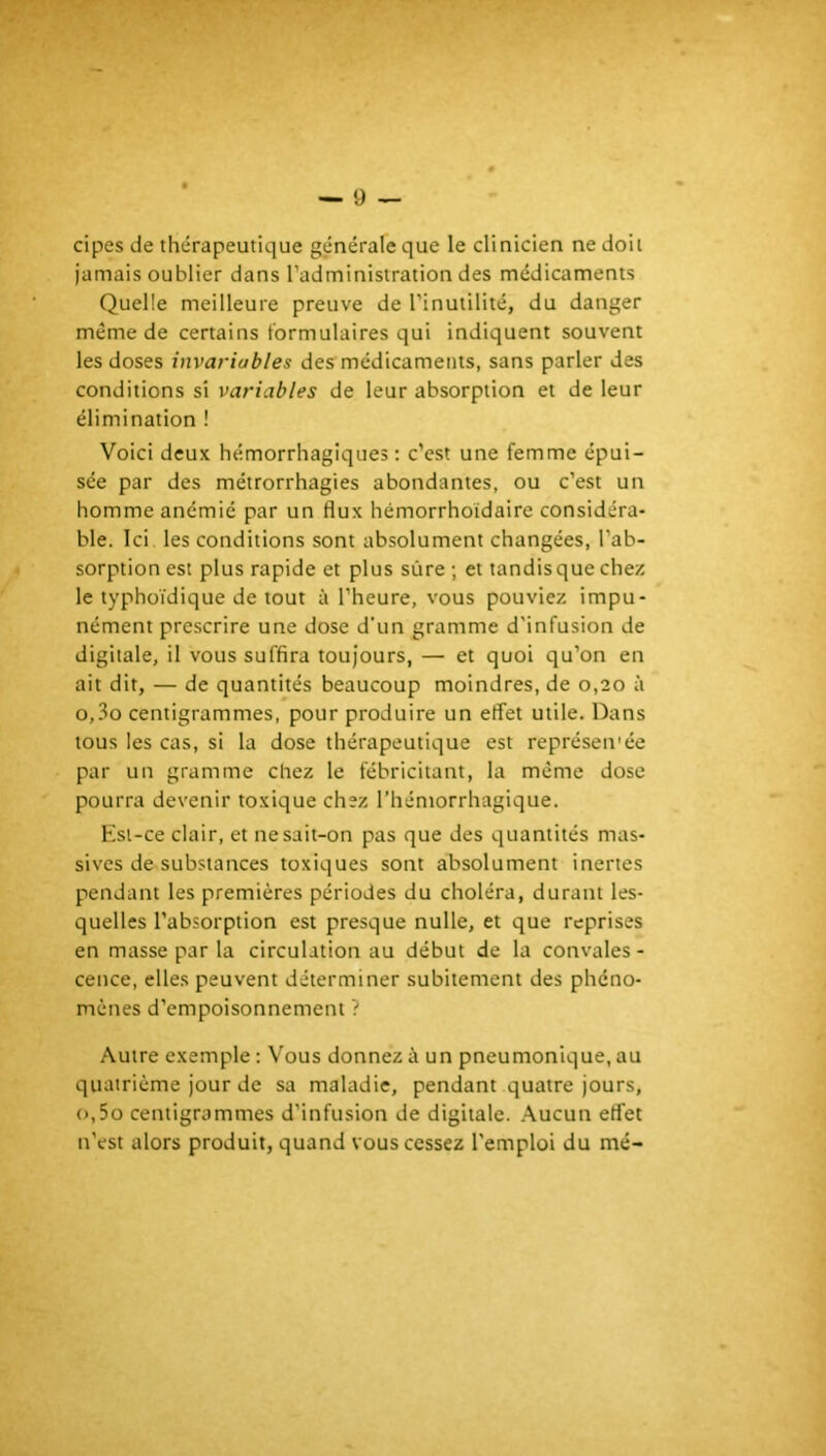 cipes de thérapeutique générale que le clinicien ne doit jamais oublier dans l’administration des médicaments Quelle meilleure preuve de l’inutilité, du danger même de certains formulaires qui indiquent souvent les doses invariables des médicaments, sans parler des conditions si variables de leur absorption et de leur élimination ! Voici deux hémorrhagiques : c’est une femme épui- sée par des métrorrhagies abondantes, ou c’est un homme anémié par un flux hémorrhoidaire considéra- ble. Ici les conditions sont absolument changées, l’ab- sorption est plus rapide et plus sûre ; et tandis que chez le typhoïdique de tout à l’heure, vous pouviez impu- nément prescrire une dose d'un gramme d'infusion de digitale, il vous suffira toujours, — et quoi qu’on en ait dit, — de quantités beaucoup moindres, de 0,20 à o,3o centigrammes, pour produire un effet utile. Dans tous les cas, si la dose thérapeutique est représen'ée par un gramme chez le fébricitant, la même dose pourra devenir toxique chez l’hémorrhaglque. Est-ce clair, et ne sait-on pas que des quantités mas- sives de substances toxiques sont absolument inertes pendant les premières périodes du choléra, durant les- quelles l’absorption est presque nulle, et que reprises en masse par la circulation au début de la convales - cence, elles peuvent déterminer subitement des phéno- mènes d’empoisonnement ? Autre exemple : Vous donnez à un pneumonique, au quatrième jour de sa maladie, pendant quatre jours, o,5o centigrammes d’infusion de digitale. .Aucun effet n’est alors produit, quand vous cessez l'emploi du me-