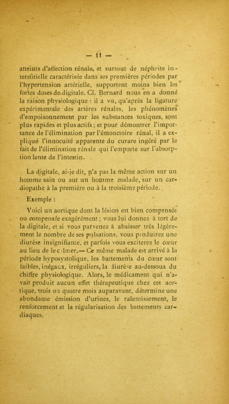 atteints d’aftection rénale, et surtout de néphrite in- terstitielle caractérisée dans ses premières périodes par l'hypertension artérielle, supportent moins bien les fortes doses de-digitale. Cl. Bernard nous en a donné la raison physiologique : il a vu, qu'après la ligature expérimentale des artères rénales, les phénomènes d’empoisonnement par les substances toxiques, sont plus rapides et plus actifs; et pour démontrer l’impor- tance de l’élimination par l’émonctoire rénal, il a ex- pliqué l’innocuité apparente du curare ingéré par le fait de l’élimination rénale qui l’emporte sur l'absorp- tion lente de l’intestin. . La digitale, ai-je dit, n’a pas la même action sur un homme sain ou sur un homme malade, sur un car- diopathe à la première ou à la troisième période.. Exemple : Voici un aortique dont la lésion est bien compensée ou compensée exagérément ; vous lui donnez à tort de la digitale, et si vous parvenez à abaisser très légère- ment le nombre de ses pulsations, vous pioduirez une diurèse insignifiante, et parfois vous exciterez le cœur au lieu de lecdmer.— Ce même malade est arrivé à la période hyposystolique, les battemems du cœur sont faibles, inégaux, irréguliers, la Jiurè-e au-dessous du chiffre physiologique. Alors, le médicament qui n’a- vait produit aucun effet thérapeutique chez cet aor- tique, trois ou quatre mois auparavant, détermine une abondante émission d’urines, le ralentissement, le renforcement et la régularisation des battements car- diaques.