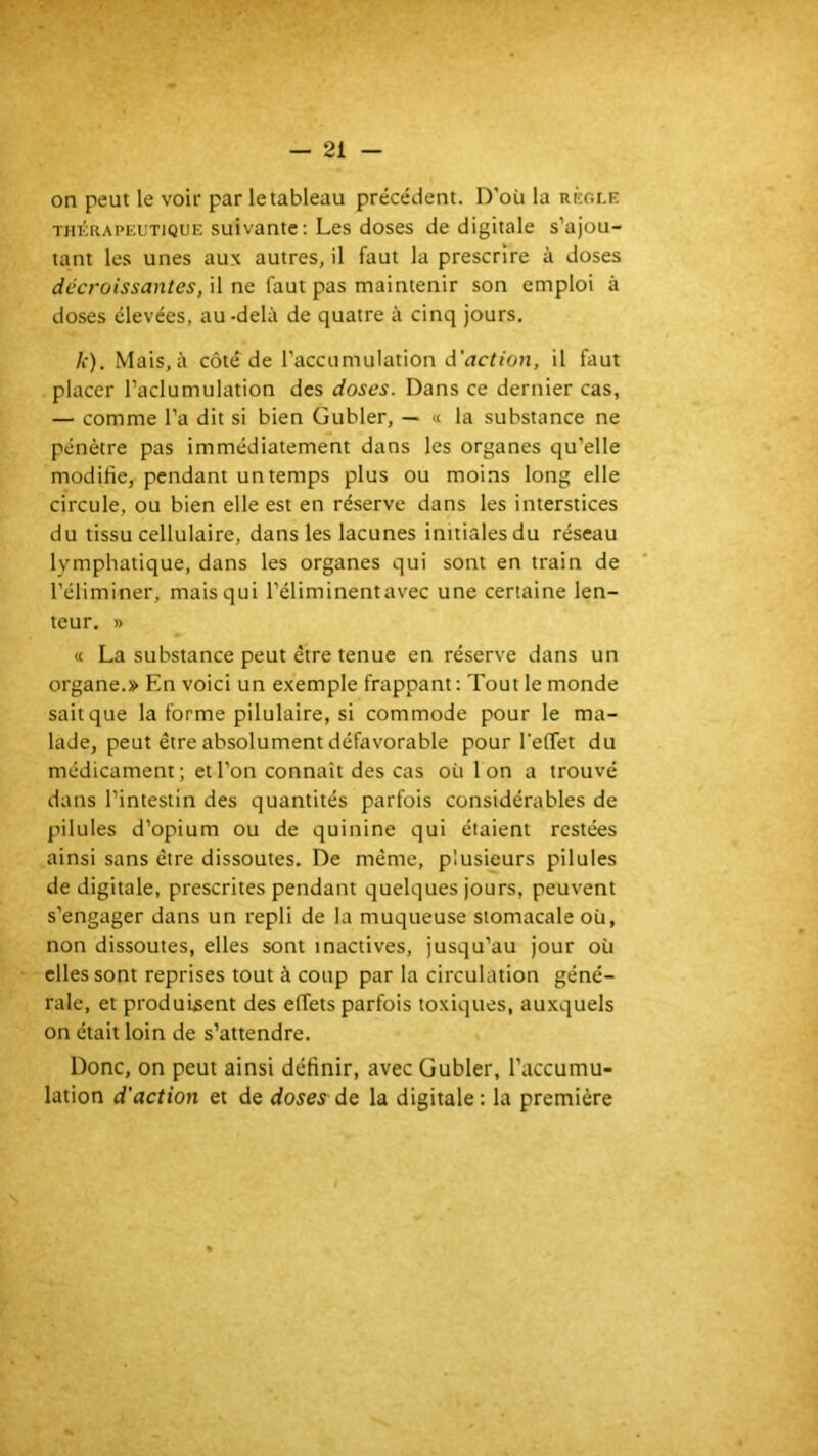 on peut le voir par le tableau précédent. D'où la règle THÉRAPEUTIQUE suivante; Les doses de digitale s’ajou- tant les unes aux autres, il faut la prescrire à doses décroissantes, il ne faut pas maintenir son emploi à doses élevées, au-delà de quatre à cinq jours. A*). Mais, à côté de l’accumulation d’rtcftcm, il faut placer l’aclumulation des doses. Dans ce dernier cas, — comme l’a dit si bien Gubler, — « la substance ne pénètre pas immédiatement dans les organes qu’elle modifie, pendant un temps plus ou moins long elle circule, ou bien elle est en réserve dans les interstices du tissu cellulaire, dans les lacunes initiales du réseau lymphatique, dans les organes qui sont en train de l’éliminer, mais qui l’éliminent avec une certaine len- teur. » « La substance peut être tenue en réserve dans un organe.» En voici un exemple frappant : Tout le monde sait que la forme pilulaire, si commode pour le ma- lade, peut être absolument défavorable pour l’effet du médicament; et l’on connaît des cas où Ion a trouvé dans l’intestin des quantités parfois considérables de pilules d’opium ou de quinine qui étaient restées ainsi sans être dissoutes. De même, plusieurs pilules de digitale, prescrites pendant quelques jours, peuvent s’engager dans un repli de la muqueuse stomacale où, non dissoutes, elles sont inactives, jusqu’au jour où elles sont reprises tout à coup par la circulation géné- rale, et produisent des effets parfois toxiques, auxquels on était loin de s’attendre. Donc, on peut ainsi définir, avec Gubler, l’accumu- lation d'action et de doses dç la digitale: la première s