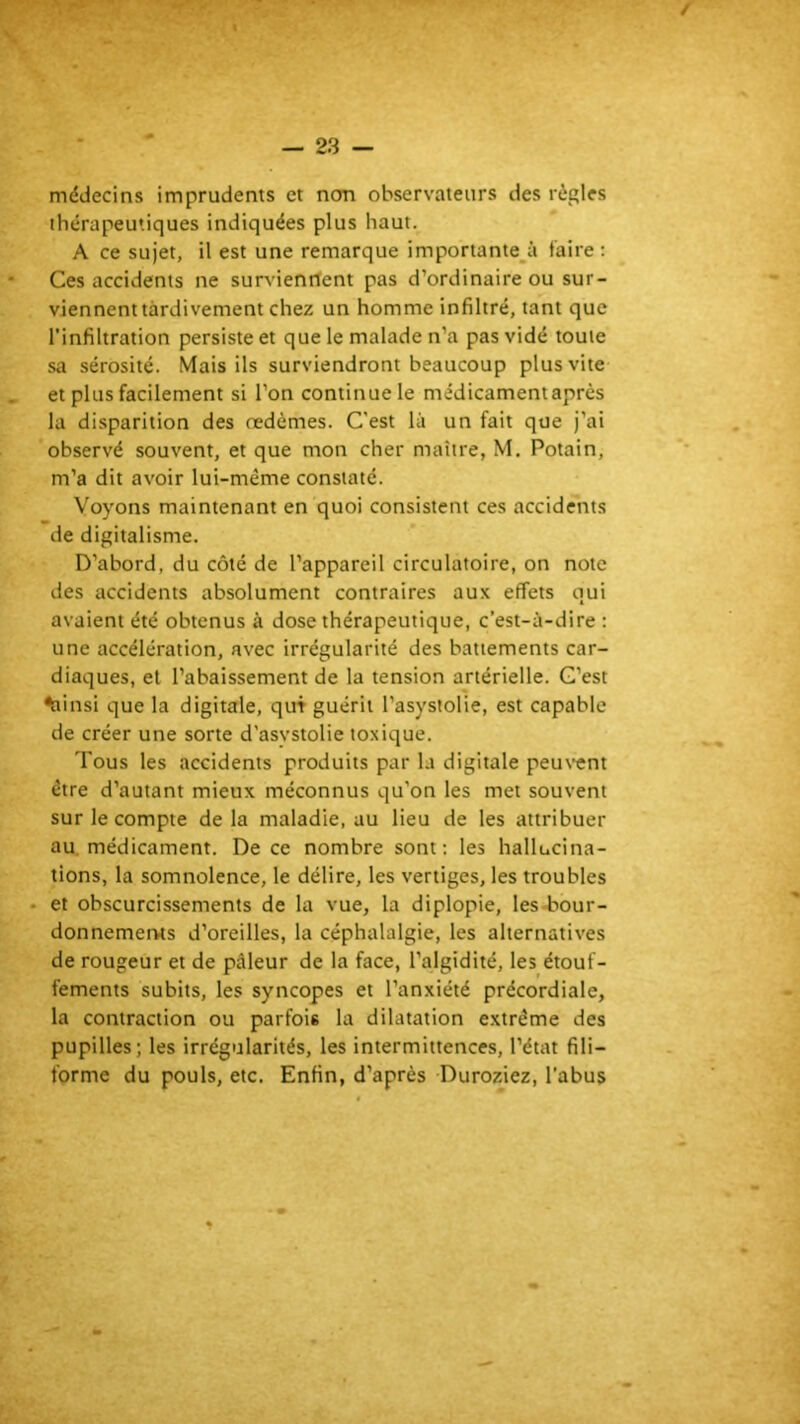 f' ^ ■■ — 23 — médecins imprudents et ncm observateurs des règles thérapeutiques indiquées plus haut. A ce sujet, il est une remarque importante_à faire ; Ces accidents ne surs’ienrtent pas d’ordinaire ou sur- viennent tardivement chez un homme infiltré, tant que l'infiltration persiste et que le malade n’a pas vidé toute sa sérosité. Mais ils surviendront beaucoup plus vite et plus facilement si l’on continue le médicament après la disparition des oedèmes. C'est là un fait que j’ai observé souvent, et que mon cher maître, M. Potain, m’a dit avoir lui-même constaté. Voyons maintenant en quoi consistent ces accidents de digitalisme. D’abord, du côté de l’appareil circulatoire, on note des accidents absolument contraires aux effets qui avaient été obtenus à dose thérapeutique, c’est-à-dire : une accélération, avec irrégularité des battements car- diaques, et l’abaissement de la tension artérielle. C’est ^insi que la digitale, qui guérit l’asysiolie, est capable de créer une sorte d'asystolie toxique. Tous les accidents produits par la digitale peus’cnt être d’autant mieux méconnus qu’on les met souvent sur le compte de la maladie, au lieu de les attribuer au. médicament. De ce nombre sont: les hallucina- tions, la somnolence, le délire, les vertiges, les troubles • et obscurcissements de la vue, la diplopie, les-bour- donnemerws d’oreilles, la céphalalgie, les alternatives de rougeur et de pâleur de la face, l’algidité, les étouf- fements subits, les syncopes et l’anxiété précordiale, la contraction ou parfois la dilatation extrême des pupilles; les irrégularités, les intermittences, l’état fili- forme du pouls, etc. Enfin, d’après Duroziez, l’abus