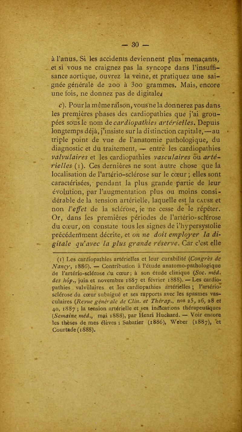 à Panus. Si les accidents deviennent plus menaçants, et si vous ne craignez pas la syncope dans l’insuffi- sance aortique, ouvrez la veine, et pratiquez une sai- gnée générale de 200 à 3oo grammes. Mais, encore une fois, ne donnez pas de digitale^ c). Pour la même raison, vous ne la donnerez pas dans les premières phases des cardiopathies que J’ai grou- pées sous le nom de cardiopathies artérielles. Depuis longtemps déjà, j’insiste sur la distinction capitale, — au triple point de vue de l’anatomie pathologique, du diagnostic et du traitement, — entre les cardiopathies valvulaires et les cardiopathies vasculaires ou arté- rielles {i). Ces dernières ne sont autre chose que la localisation de l’artério-sclérose sur le cœur ; elles sont caractérisées, pendant la plus grande partie de leur évolution, par l’augmentation plus ou moins consi- dérable de la tension artérielle, laquelle est la cause et non Veffet de la sclérose, je ne cesse de le répéter. Or, dans les premières périodes de l’artério- sclérose du cœur, on constate tous les signes de l’hypersystolie précédemment décrite, et on ne doit employer la di- gitale qu'avec la plus grande réserve. Car c’est elle (i) Les cardiopathies artérielles et leur curabilité {Congrès de Nancy, 1886), — Contribution à l’étude anatomo-pathologique de l’artério-sclérosc du cœur; à son étude clinique {Soc. méd, des hôp., juin et novembre 1887 et février 1888). — Les cardio- pathies valvulaires et les cardiopathies artérielles \ l’artério- sclérose du cœur subaigué et ses rapports avec les spasmes vas- culaires {Revue géyiérale de Clin, et Thérap., nos 25, 26, 28 et 40, 1887 ; la tension artérielle et ses indications thérapeutiques {Semaine, méd., mai 1888), par Henri Huchard. — Voir encore les thèses de mes élèves ; Sabatier (1886), Weber (1887), *et Courtade(i888).