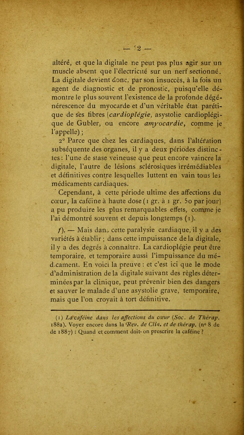 altéré, et que la digitale ne peut pas plus agir sur un muscle absent que l’électricité sur un nerf sectionné. La digitale devient donc, par son insuccès, à la fois un agent de diagnostic et de pronostic, puisqu’elle dé- montre le plus souvent l’existence de la profonde dégé- nérescence du myocarde et d’un véritable état paréti- que de ses fibres [cardioplégie, asystolie cardioplégi- que de Gubler, ou encore amyocardié, comme je l’appelle) ; 2° Parce que chez les cardiaques, dans l’altération subséquente des organes, il y a deux périodes distinc- tes : l'une de stase veineuse que peut encore vaincre la digitale, l’autre de lésions sclérosiques irrémédiables et définitives contre lesquelles luttent en vain tous les médicaments cardiaques. Cependant, à cette période ultime des affections du cœur, la caféine à haute dose(i gr. à i gr. 5o par jour) a pu produire les plus remarquables effets, comjne je l’ai démontré souvent et depuis longtemps (i). /). — Mais danc, cette paralysie cardiaque, il y a des variétés à établir ; dans cette impuissance de la digitale, il y a des degrés à connaître. La cardioplégie peut être temporaire, et temporaire aussi l’impuissance du mé- d.cament. En voici la preuve ; et c’est ici que le mode d’administration delà digitale suivant des règles déter- minées par la clinique, peut prévenir bien des dangers et sauver le malade d’une asystolie grave, temporaire, mais que l’on croyait à tort définitive. (i) La caféine dans les affections du cœur (Soc. de Thérap. 1882). Voyez encore dans la ‘Ttev. de Clin, et de thérap. (n® 8 de de 1887) : Q.uand et comment doit- on prescrire la caféine ?