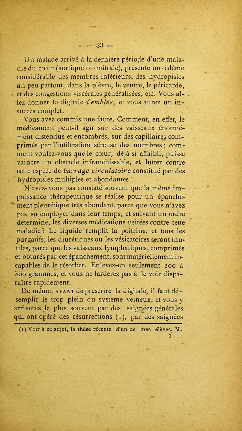 - 38 — Un malade arrivé à la dernière période d’une mala- die du cœur (aortique ou-mitrale), présente un œdème considérable des membres inférieurs, des hydropisies un peu partout, dans la plèvre, le ventre, le péricarde, et des congestions viscérales généralisées, etc. Vous al- lez donner la digitale d'emblée, et vous aurez un in- succès complet. Vous avez commis une faute. Comment, en effet, le médicament peut-il agir sur des vaisseaux énormé- ment distendus et encombrés, sur des capillaires com- primés par l’infiltration séreuse des membres ; com- ment voulez-vous que le cœur, déjà si affaibli, puisse vaincre un obstacle infranchissable, et lutter contre cette espèce de barrage circulatoire constitué par des hydropisies multiples et abondantes ? N’avez-vous pas constaté souvent que la même im- puissance thérapeutique se réalise pour un épanche- ■■ ment pleurétique très abondant, parce que vous n’avez pas su employer dans leur temps, et suivant un ordre déterminé, les diverses médications usitées contre cette maladie ? Le liquide remplit la poitrine, et tous les purgatifs, les diurétiques ou les vésicatoires seront inu- tiles, parce que les vaisseaux lymphatiques, comprimés et obturés par cet épanchement, sont matériellement in- capables de le résorber. Enlevez-en seulement 200 à 3oo grammes, et vous ne tarderez pas à le voir dispa- raître rapidement. De même, avant de prescrire la digitale, il faut dé- semplir le trop plein du système veineux, et vous y arriverez le plus souvent par des saignées générales qui ont opéré des résurrections (i), par des saignées (i) Voir à ce sujet, la thèse récente d’un de mes élèves, M. 3