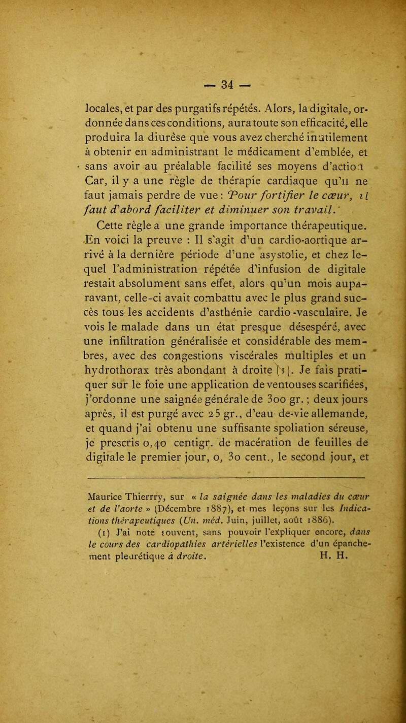 locales, et par des purgatifs répétés. Alors, la digitale, or- donnée dans ces conditions, aura toute son efficacité, elle produira la diurèse que vous avez cherché inutilement à obtenir en administrant le médicament d’emblée, et sans avoir au préalable facilité ses moyens d’action Car, il y a une règle de thérapie cardiaque qu’ii ne faut jamais perdre de vue: 'Pour fortifier le cœur, il faut d'abord faciliter et diminuer son travail.' Cette règle a une grande importance thérapeutique. .En voici la preuve : Il s'agit d’un cardio-aortique ar- rivé à la dernière période d’une asystolie, et chez le- quel l’administration répétée d’infusion de digitale restait absolument sans effet, alors qu’un mois aupa- ravant, celle-ci avait combattu avec le plus grand suc- cès tous les accidents d’asthénie cardio-vasculaire. Je vois le malade dans un état presque désespéré, avec une infiltration généralisée et considérable des mem- bres, avec des congestions viscérales multiples et un hydrothorax très abondant à droite |i). Je fais prati- quer sur le foie une application de ventouses scarifiées, j’ordonne une saignée générale de 3oo gr. ; deux jours après, il est purgé avec 2 5 gr., d’eau de-vie allemande, et quand j’ai obtenu une suffisante spoliation séreuse, je prescris 0,40 centigr. de macération de feuilles de digitale le premier jour, o, 3o cent., le second jour^ et Maurice Thierrry, sur « la saignée dans les maladies du cœur et de l’aorte » (Décembre 1887), et mes leçons sur les Indica- tions thérapeutiques {Un. méd. Juin, juillet, août 1886). (1) J’ai noté souvent, sans pouvoir l'e:tpliquer encore, dans le cours des cardiopathies artérielles l’existence d'un épanche- ment pleurétique à droite. H. H.