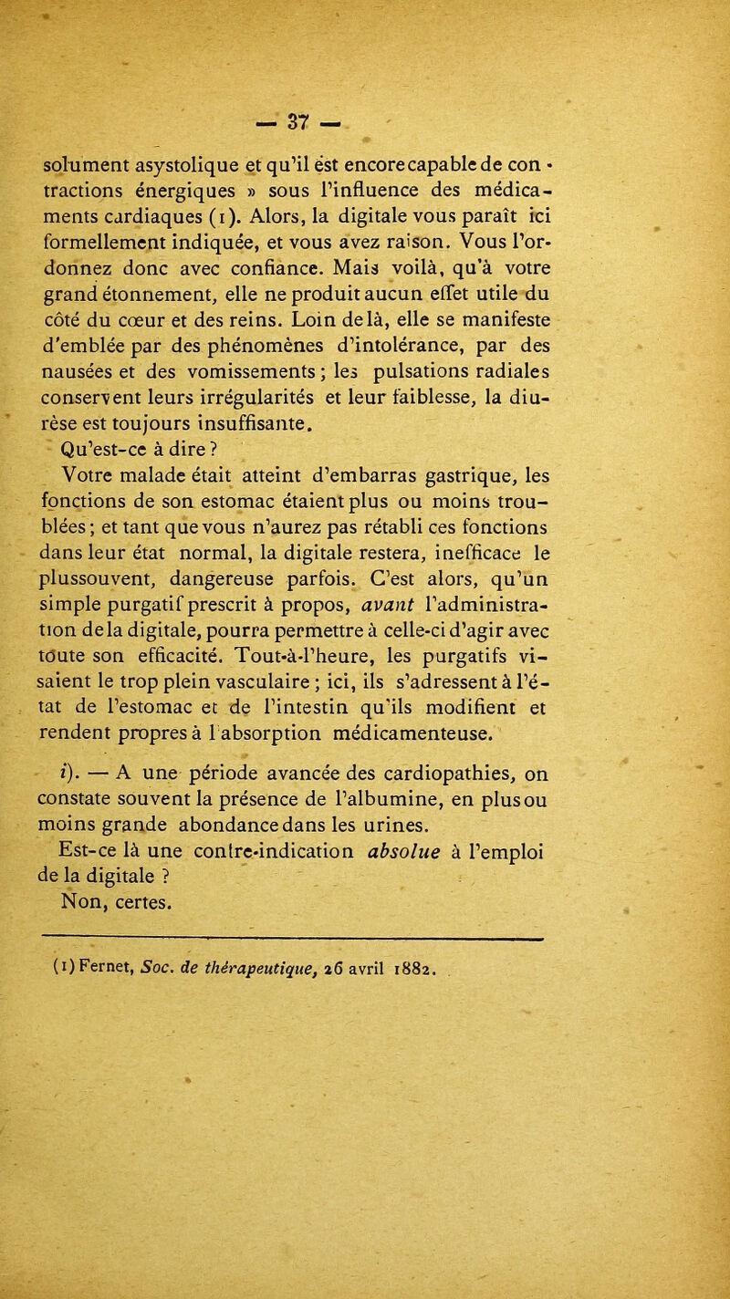 soliiment asystolique et qu’il ëst encore capable de con • tractions énergiques » sous l’influence des médica- ments cardiaques (i). Alors, la digitale vous paraît ici formellement indiquée, et vous avez raison. Vous l’or- donnez donc avec confiance. Mais voilà, qu’à votre grand étonnement, elle ne produit aucun effet utile du côté du cœur et des reins. Loin delà, elle se manifeste d’emblée par des phénomènes d’intolérance, par des nausées et des vomissements ; les pulsations radiales conservent leurs irrégularités et leur faiblesse, la diu- rèse est toujours insuffisante. Qu’est-ce à dire? Votre malade était atteint d’embarras gastrique, les fonctions de son estomac étaient plus ou moins trou- blées; et tant que vous n’aurez pas rétabli ces fonctions dans leur état normal, la digitale restera, inefficace le plussouvent, dangereuse parfois. C’est alors, qu’un simple purgatif prescrit à propos, avant l’administra- tion delà digitale, pourra permettre à celle-ci d’agir avec toute son efficacité. Tout-à-l’heure, les purgatifs vi- saient le trop plein vasculaire ; ici, ils s’adressent à l’é- tat de l’estomac et de l’intestin qu’ils modifient et rendent propres à 1 absorption médicamenteuse. ï). — A une période avancée des cardiopathies, on constate souvent la présence de l’albumine, en plus ou moins grande abondance dans les urines. Est-ce là une contre-indication absolue à l’emploi de la digitale ? Non, certes. (i)Fernet, Soc. de thérapeutique, 26 avril 1882.