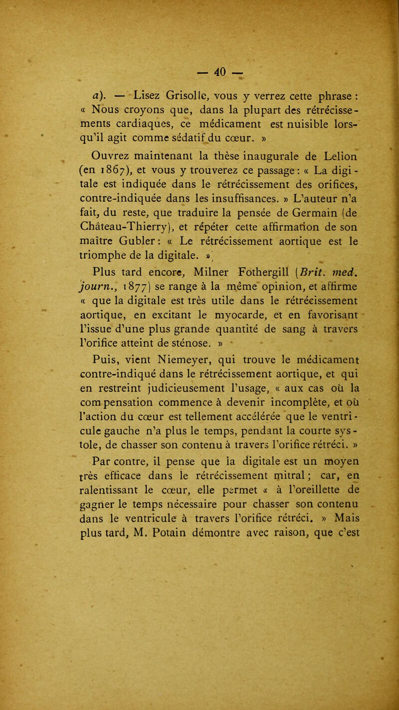 a). — Lisez Grisolle, vous y verrez cette phrase ; « Nous croyons que, dans la plupart des rétrécisse- ments cardiaques, ce médicament est nuisible lors- qu’il agit comme sédatif du cœur. » Ouvrez maintenant la thèse inaugurale de Lelion (en 1867), et vous y trouverez ce passage: « La digi- tale est indiquée dans le rétrécissement des orifices, contre-indiquée dans les insuffisances. » L’auteur n’a fait, du reste, que traduire la pensée de Germain (de Château-Thierry), et répéter cette affirmation de son maître Gubler : « Le rétrécissement aortique est le triomphe de la digitale. Plus tard encore, Milner Fothergill [Brit. med. journ., 1877) se range à la même opinion, et affirme « que la digitale est très utile dans le rétrécissement aortique, en excitant le myocarde, et en favorisant l’issue d’une plus grande quantité de sang à travers l’orifice atteint de sténose. » • Puis, vient Niemeyer, qui trouve le médicament contre-indiqué dans le rétrécissement aortique, et qui en restreint judicieusement l’usage, « aux cas où la compensation commence à devenir incomplète, et où l’action du cœur est tellement accélérée que le ventri- cule gauche n’a plus le temps, pendant la courte sys- tole, de chasser son contenu à travers l’orifice rétréci. » Par contre, il pense que la digitale est un moyen très efficace dans le rétrécissement mitral ; car, en ralentissant le cœur, elle permet « à l’oreillette de gagner le temps nécessaire pour chasser son contenu dans le ventricule à travers l’orifice rétréci. » Mais plus tard, M. Potain démontre avec raison, que c’est