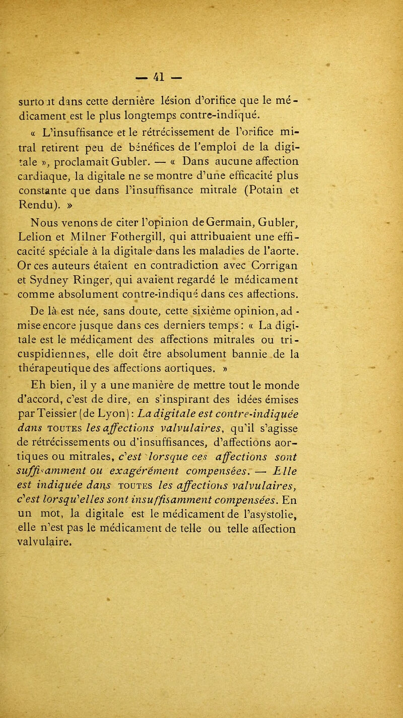 surtout daus cette dernière lésion d’oriHce que le mé- dicament est le plus longtemps contre-indiqué. « L’insuffisance et le rétrécissement de l’orifice mi- tral retirent peu de bénéfices de l’emploi de la digi- tale », proclamait Gubler. — « Dans aucune affection cardiaque, la digitale ne se montre d’une efficacité plus constante que dans l’insuffisance mitrale (Potain et Rendu). » Nous venons de citer l’opinion de Germain, Gubler, Lelion et Milner Fothergill, qui attribuaient une effi- cacité spéciale à la digitale dans les maladies de l’aorte. Or ces auteurs étaient en contradiction avec Corrigan et Sydney Ringer, qui avaient regardé le médicament comme absolument contre-indiqué dans ces affections. De là est née, sans doute, cette sixième opinion, ad - mise encore jusque dans ces derniers temps: « La digi- tale est le médicament des affections mitrales ou tri- cuspidiennes, elle doit être absolument bannie de la thérapeutique des affections aortiques. » Eh bien, il y a une manière de mettre tout le monde d’accord, c’est de dire, en s'inspirant des idées émises parTeissier (de Lyon) : La digitale est contre-indiquée dans TOUTES les affections valvulaires, qu’il s’agisse de rétrécissements ou d’insuffisances, d’affections aor- tiques ou mitrales, ces affections sont suffisamment ou exagérément compensées.— Elle est indiquée dans toutes les affections valvulaires, c’'est lorsqu'elles sont insuffisamment compensées. En un mot, la digitale est le médicament de l’asystolie, elle n’est pas lé médicament de telle ou telle affection valvulaire.