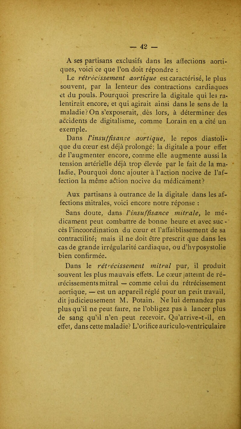 A ses partisans exclusifs dans les affections aorti- ques, voici ce que Ton doit répondre : Le rétrécissement aortique est caractérisé, le plus souvent, par la lenteur des contractions cardiaques et du pouls. Pourquoi prescrire la digitale qui les ra- lentirait encore, et qui agirait ainsi dans le sens de la maladie? On s’exposerait, dès lors, à déterminer des accidents de digitalisme, comme Lorain en a cité un exemple. Dans Vinsuffisance aortique, le repos diastoli- que du cœur est déjà prolongé; la digitale a pour effet de l’augmenter encore, comme elle augmente aussi la tension artérielle déjà trop élevée par le fait de la ma- ladie. Pourquoi donc ajouter à l’action nocive de l’af- fection la même action nocive du médicament? Aux partisans à outrance de la digitale dans les af- fections mitrales, voici encore notre réponse : Sans doute, dans Vinsuffisance mitrale, le mé- dicament peut combattre de bonne heure et avec suc - cès l’incoordination du cœur et l’affaiblissement de sa contractilité; mais il ne doit être prescrit que dans les cas de grande irrégularité cardiaque, ou d’hyposyslolie bien confirmée. Dans le rét>'écissement mitral pur, il produit souvent les plus mauvais effets. Le cœur jatteint de ré- trécissements mitral — comme celui du rétrécissement aortique, — est un appareil réglé pour un petit travail, dit judicieusement M. Potain. Ne lui demandez pas plus qu’il ne peut faire, ne l’obligez pas à lancer plus de sang qu’il n’en peut recevoir. Qu’arrive-t-il, en effet, dans cette maladie? L’orifice auriculo-ventriculaire