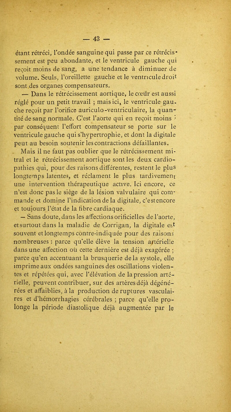 étant rétréci; l’ondée sanguine qui passe par ce rétrécis- sement est peu abondante, et le ventricule gauche qui reçoit moins de sang, a une tendance à diminuer de volume. Seuls, l’oreillette gauche et le ventricule droit sont.des organes compensateurs. — Dans le rétrécissement aortique, le cœur est aussi réglé pour un petit travail ; mais ici, le ventricule gau. che reçoit par l’orifice auriculo-ventriculaire, la quan- tité de sang normale. C’est l’aorte qui en reçoit moins i par conséquent l’effort compensateur se porte sur le ventricule gauche qui s’hypertrophie, et dont la digitale peut au besoin soutenir les contractions défaillantes. Mais il ne faut pas oublier que le rétrécissement mi- tral et le rétrécissement aortique sont les deux cardio- pathies qui, pour des raisons différentes, restent le plus longtemps latentes, et réclament le plus tardivement une intervention thérapeutique active. Ici encore, ce n’est donc pas le siège de la lésion valvulaire qui com- mande et domine l’indication de la digitale, c’estencore et toujours l’état de la fibre cardiaque. — Sans doute, dans les affections orificielles de l’aorte, etsurtout dans la maladie de Corrigan, la digitale e&t souvent et longtemps contre-indiqnée pour des raisons nombreuses : parce qu’elle élève la tension artérielle dans une affection oü cette dernière est déjà exagérée ; parce qu’en accentuant la brusquerie delà systole, elle imprime aux ondées sanguines des oscillations violen- tes et répétées qui, avec l’élévation de la pression arté- rielle, peuvent contribuer, sur des artères déjà dégéné- rées et affaiblies, à la production de ruptures vasculai- res et d’hémorrhagies cérébrales ; parce qu’elle pro- longe la période diastolique déjà augmentée par le