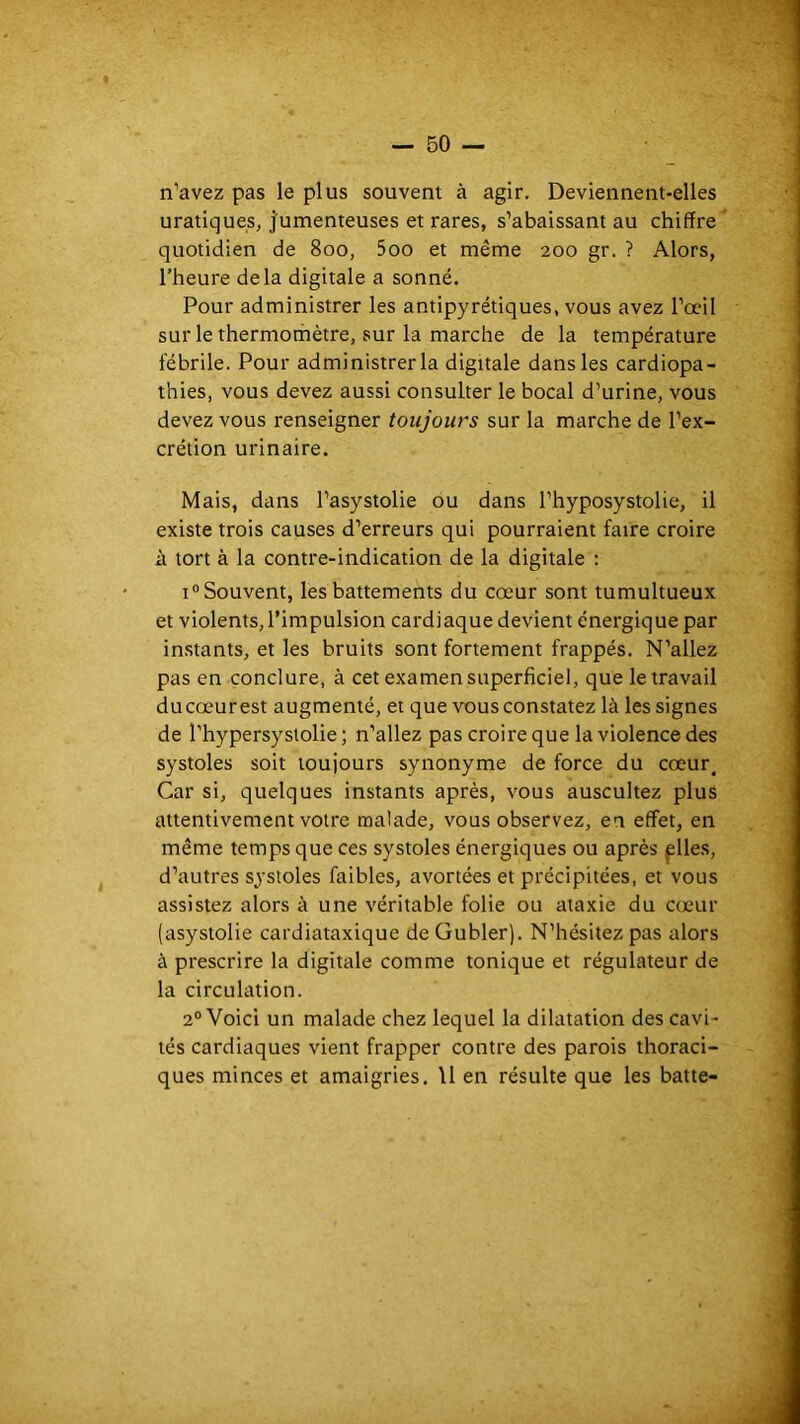 n’avez pas le plus souvent à agir. Deviennent-elles uratiques, j'umenteuses et rares, s’abaissant au chiffre quotidien de 800, 5oo et même 200 gr. ? Alors, l’heure delà digitale a sonné. Pour administrer les antipyrétiques, vous avez l’œil sur le thermomètre, sur la marche de la température fébrile. Pour administrer la digitale dans les cardiopa- thies, vous devez aussi consulter le bocal d’urine, vous devez vous renseigner toujours sur la marche de l’ex- crétion urinaire. Mais, dans l’asystolie ou dans l’hyposystolie, il existe trois causes d’erreurs qui pourraient faire croire à tort à la contre-indication de la digitale : 1° Souvent, les battements du cœur sont tumultueux et violents, l’impulsion cardiaque devient énergique par in.stants, et les bruits sont fortement frappés. N’allez pas en conclure, à cet examen superficiel, que le travail ducœurest augmenté, et que vous constatez là les signes de l’hypersystolie ; n’allez pas croire que la violence des systoles soit toujours synonyme de force du cœur^ Car si, quelques instants après, vous auscultez plus attentivement votre malade, vous observez, en effet, en même temps que ces systoles énergiques ou après ^lles, d’autres systoles faibles, avortées et précipitées, et vous assistez alors à une véritable folie ou ataxie du cœur (asystolie cardiataxique de Gubler). N’hésitez pas alors à prescrire la digitale comme tonique et régulateur de la circulation. 2° Voici un malade chez lequel la dilatation des cavi- tés cardiaques vient frapper contre des parois thoraci- ques minces et amaigries. \1 en résulte que les batte-