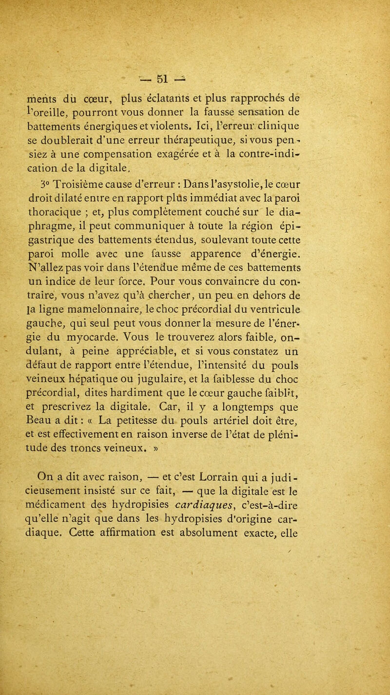 metits dü cœur, plus éclatants et plus rapprochés de l’oreille, pourront vous donner la fausse sensation de battements énergiques et violents. Ici, l’erreur clinique se doublerait d’une erreur thérapeutique, si vous pen- siez à une compensation exagérée et à la contre-indi- cation de la digitale. 3° Troisième cause d’erreur : Dansrasystolie,le cœur droit dilaté entre en rapport plüs immédiat avec la paroi thoracique ; et, plus complètement couché sur le dia- phragme, il peut communiquer à toute la région épi- gastrique des battements étendus, soulevant toute cette paroi molle avec une fausse apparence d’énergie. N’allez pas voir dans l’étendue même de ces battements un indice de leur force. Pour vous convaincre du con- traire, vous n’avez qu’à chercher, un peu en dehors de la ligne mamelonnaire, le choc précordial du ventricule gauche, qui seul peut vous donner la mesure de l’éner- gie du myocarde. Vous le trouverez alors faible, on- dulant, à peine appréciable, et si vous constatez un défaut de rapport entre l’étendue, l’intensité du pouls veineux hépatique ou jugulaire, et la faiblesse du choc précordial, dites hardiment que le cœur gauche faibh't, et prescrivez la digitale. Car, il y a longtemps que Beau a dit : « La petitesse du pouls artériel doit être, et est effectivement en raison inverse de l’état de pléni- tude des troncs veineux. » On a dit avec raison, — et c’est Lorrain qui a Judi- cieusement insisté sur ce fait, — que la digitale est le médicament des hydropisies cardiaques, c’est-à-dire qu’elle n’agit que dans les hydropisies d'origine car- diaque. Cette affirmation est absolument exacte, elle