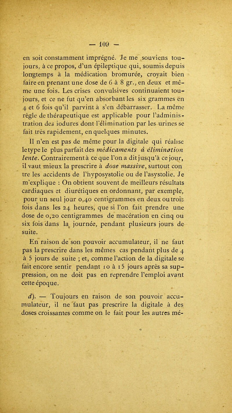 en soit constamment imprégné. Je me souviens tou- jours, à ce propos, d’un épileptique qui, soumis depuis longtemps à la médication bromurée, croyait bien faire en prenant une dose de 6 à 8 gr., en deux et mê- me une fois. Les crises convulsives continuaient tou- jours, et ce ne fut qu’en absorbant les six grammes en 4 et 6 fois qu’il parvint à s’en débarrasser. La même règle de thérapeutique est applicable pour l’adminis- tration des iodures dont l’élimination par les urines se fait très rapidement, en quelques minutes. Il n’en est pas de même pour la digitale qui réalise letypele plus parfait des à élimination lente. Contrairement à ce que l’on a dit jusqu’à ce jour, il vaut mieux la prescrire à dose massive., surtout con tre les accidents de l’hyposystolie ou de l’asystolie. Je m'explique ; On obtient souvent de meilleurs résultats cardiaques et diurétiques en ordonnant, par exemple, pour un seul jour 0,40 centigrammes en deux ou trois fois dans les 24 heures, que si l’on fait prendre une dose de 0,20 centigrammes de macération en cinq ou six fois dans k journée, pendant plusieurs jours de suite. En raison de son pouvoir accumulateur, il ne faut pas la prescrire dans les mêmes cas pendant plus de 4 à 5 jours de suite ; et, comme l’action de la digitale se fait encore sentir pendant 10 à i5 jours après sa sup- pression, on ne doit pas en reprendre l’emploi avant cette époque. d). — Toujours en raison de son pouvoir accu- mulateur, il ne faut pas prescrire la digitale à des doses croissantes comme on le fait pour les autres mé-