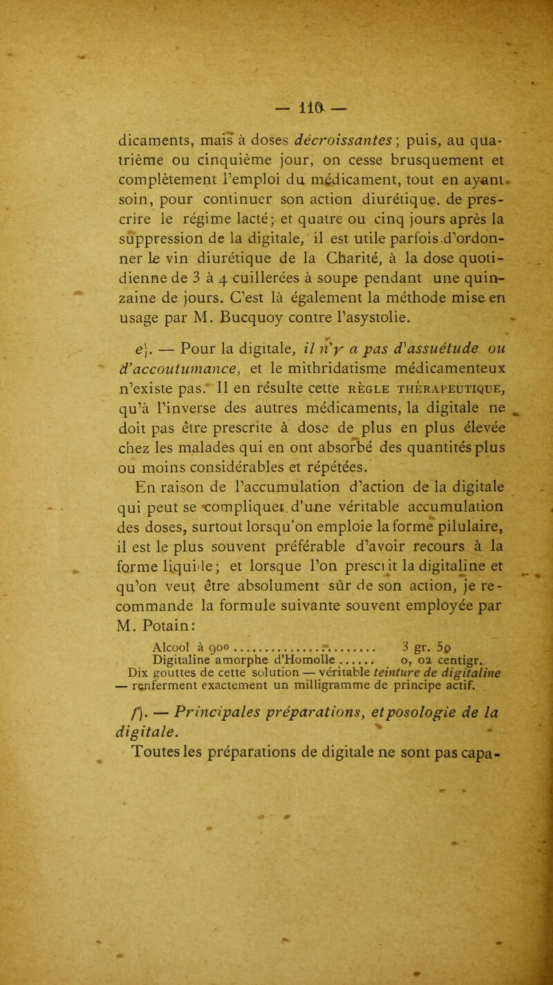 — 110- dicaments, mais à doses décroissantes -, puis, au qua- trième ou cinquième jour, on cesse brusquement et complètement l’emploi du médicament, tout en ay^ani, soin, pour continuer son action diurétique, de pres- crire le régime lacté; et quatre ou cinq jours après la suppression de la digitale, il est utile parfois.d’ordon- ner le vin diurétique de la Charité, à la dose quoti- dienne de 3 à 4 cuillerées à soupe pendant une quin- zaine de jours. C’est là également la méthode mise en usage par M. Bucquoy contre l’asystolie. e], — Pour la digitale, il n'y a pas d'assuétude ou d’accoutumance, et le mithridatisme médicamenteux n’existe pas.' Il en résulte cette règle thérapeutique, qu’à l’inverse des autres médicaments, la digitale ne doit pas être prescrite à dose de plus en plus élevée chez les malades qui en ont absorbé des quantités plus ou moins considérables et répétées. En raison de l’accumulation d’action de la digitale qui peut se «compliquei.d’une véritable accumulation des doses, surtout lorsqu'on emploie la forme pilulaire, il est le plus souvent préférable d’avoir recours à la forme Uqui'le; et lorsque l’on prescin la digitaline et qu’on veut être absolument sûr de son action, je re- commande la formule suivante souvent employée par M. Potain: Alcool à goo r. '3 gr. 5o Digitaline amorphe d’Homolle o, 02 centigr. Dix gouttes de cette solution — véritable teinture de digitaline — ranferment exactement un milligramme de principe actif. f). — Principales préparations, et posologie de la digitale. ' Toutes les préparations de digitale ne sont pas capa-