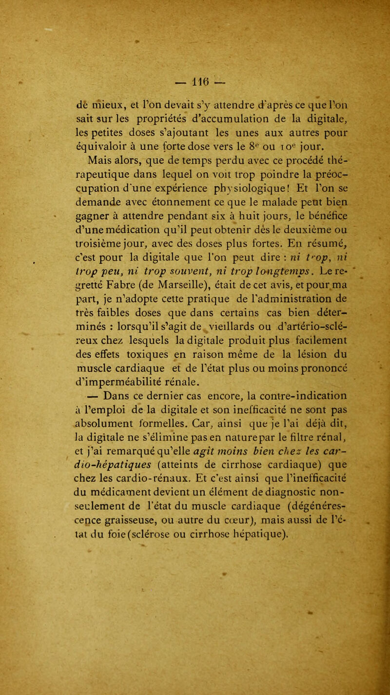 dê mieux, et l’on devait s’y attendre d’après ce que l’on sait sur les propriétés d’accumulation de la digitale, les petites doses s’ajoutant les unes aux autres pour équivaloir à une forte dose vers le 8*' ou lo® jour. Mais alors, que de temps perdu avec ce procédé thé- rapeutique dans lequel on voit trop poindre la préoc- cupation d'une expérience physiologique! Et l’on se demande avec étonnement ce que le malade peut bien gagner à attendre pendant six à huit jours, le bénéfice d’une médication qu’il peut obtenir dés le deuxième ou troisième jour, avec des doses plus fortes. En résumé, c’est pour la digitale que l’on peut dire : ni t>-op, ni trop peu, ni trop souvent, ni trop Iwigtemps. Le re- gretté Fabre (de Marseille), était de cet avis, et pour ma p>art, je n’adopte cette pratique de l'administration de très faibles doses que dans certains cas bien déter- minés : lorsqu’il s’agit de vieillards ou d’artério-sclé- reux chez lesquels la digitale produit plus facilement des effets toxiques en raison même de la lésion du muscle cardiaque et de l’état plus ou moins prononcé d’imperméabilité rénale. — Dans ce dernier cas encore, la contre-indication à l’emploi de la digitale et son inefficacité ne sont pas absolument formelles. Car, ainsi que je l’ai déjà dit, la digitale ne s’élimine pas en nature par le filtre rénal, et j’ai remarqué qu’elle agit moins bien chez les car- dio-hépatiques (atteints de cirrhose cardiaque) que chez les cardio-rénaux. Et c’est ainsi que l’inefficacité du médicament devient un élément de diagnostic non- seulement de l’état du muscle cardiaque (dégénéres- cence graisseuse, ou autre du cœur), mais aussi de l’é- tat du foie (sclérose ou cirrhose hépatique).