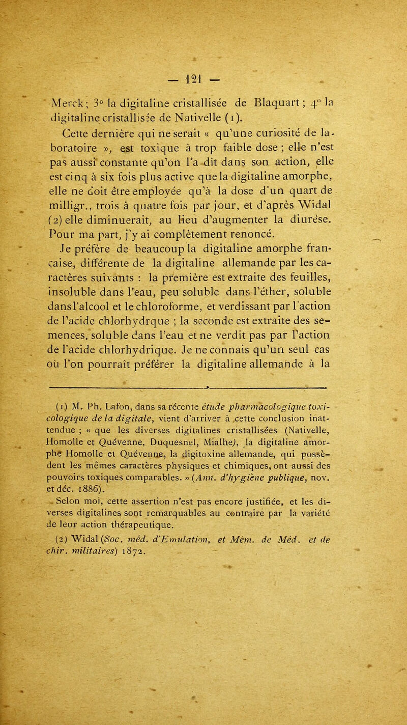 Merck; 3° la digitaline cristallisée de Blaquart ; q'Ma digitaline cristallisée de Nativelle (i). Cette dernière qui ne serait « qu’une curiosité de la- boratoire y>, est toxique à trop faible dose ; elle n’est pas aussi constante qu’on l’a dit dans son action, elle est cinq à six fois plus active que la digitaline amorphe, elle ne doit être employée qu’à la dose d'un quart de milligr., trois à quatre fois par jour, et d'après Widal (2) elle diminuerait, au lieu d’augmenter la diurèse. Pour ma part, j'y ai complètement renoncé. Je préfère de beaucoup la digitaline amorphe fran- çaise, différente de la digitaline allemande par les ca- ractères suivants : la première est extraite des feuilles, insoluble dans l’eau, peu soluble dans l’éther, soluble dansl'alcool et le chloroforme, et verdissant par l'action de l’acide chlorhydrque ; la seconde est extraite des se- mences, soluble dans l’eau et ne verdit pas par Faction de l'acide chlorhydrique. Je ne connais qu’un seul cas où l’on pourrait préférer la digitaline allemande à la (i) M. Ph. Lafon, dans sa récente pharmacologique toxi- cologique de la digitale, vient d’arriver à cette conclusion inat- tendue ; « que les diverses digitalines cristallisées (Nativelle, Homolle et Quévenne, Duquesncl, iMialheJ, la digitaline amor- phe Homolle et Quévenoe, la çligitoxine allemande, qui possè- dent les mêmes caractères physiques et chimiques, ont aussi des pouvoirs toxiques comparables. » {Ann. d’hygiène publique, nov. et déc. 1886). - Selon moi, cette assertion n’est pas encore justifiée, et les di- verses digitalines sont remarquables au contraire par la variété de leur action thérapeutique. (2j Widal (Soc. méd. d'Emulation, et Mém. de Méd. et de chir. militaires) 1872.