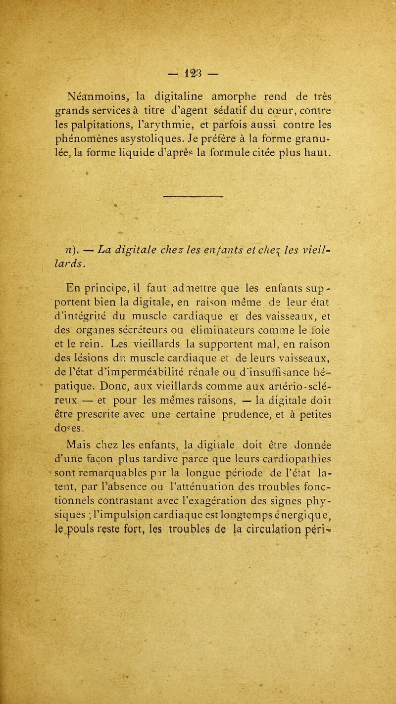 Néanmoins, la digitaline amorphe rend de très grands services à titre d’agent sédatif du cœur, contre les palpitations, l’arythmie, et parfois aussi contre les phénomènes asystoliques. Je préfère à la forme granu- lée, la forme liquide d’après la formule citée plus haut. n). — La digitale chez les enfants et che\ les vieil- lards. En principe, il faut admettre que les enfants sup- portent bien la digitale, en raison même de leur état d’intégrité du muscle cardiaque et des vaisseaux, et des organes sécréteurs ou éliminateurs comme le foie et le rein. Les vieillards la supportent mal, en raison des lésions du muscle cardiaque et de leurs vaisseaux, de l’état d'imperméabilité rénale ou d'insuffisance hé- patique. Donc, aux vieillards comme aux artério-sclé- reux — et pour les mêmes raisons, — la digitale doit être prescrite avec une certaine prudence, et à petites do'es. Mais chez les enfants, la digitale doit être donnée d’une façon plus tardive parce que leurs cardiopathies sont remarquables par la longue période de l’état la- tent, par l’absence ou l’atténuation des troubles fonc- tionnels contrastant avec l'exagération des signes phy- siques ; l’impulsion cardiaque est longtempsénergique, le pouls reste fort, les troubles de la circulation péri-»