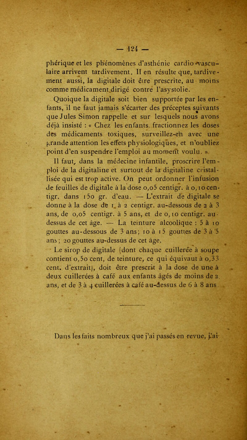 phérique et les phénomènes d’asthénie cardio-'v'ascu- laire arrivent tardivement. lien résulte que, tardive- ment aussi, la digitale doit être prescrite, au moins comme médicament.dirigé contre l’asystolie. Quoique la digitale soit bien supportée par les en- fants, il ne faut jamais s’écarter des préceptes suivants que Jules Simon rappelle et sur lesquels nous avons déjà insisté : « Chez les enfants, fractionnez les doses des médicaments toxiques, surveillez-en avec une grande attention les effets physiologiques, et n’oubliez point d’en suspendre l’emploi au moment voulu. » 11 faut, dans la médecine infantile, proscrire l’em- ploi de la digitaline et surtout de la digitaline cristal- lisée qui est trop active. On peut ordonner l'infusion de feuilles de digitale à la dose o,o5 centigr. à o, locen- tigr. dans 15o gr. d’eau. —L’extrait de digitale se donne à la dose de i à 2 centigr. au-dessous de 2 à .1 ans, de o,o5 centigr. à 5 ans, et de o, lo centigr. au- dessus de cet âge. — La teinture alcoolique ; 5 à 10 gouttes au-dessous de 3 ans; 10 à i 5 gouttes de 3 à 5 ans ; 20 gouttes au-dessus de cet âge. Le sirop de digitale (dont chaque cuillerée à soupe contient o,5o cent, de teinture, ce qui équivaut à o,33 cent, d’extrait), doit être prescrit à la dose de une à deux cuillerées à café aux enfants âgés de moins de 2. ans, et de 3 à 4 cuillerées à café au-dessus de 6 à 8 ans, Dans les faits nombreux que j’ai passés en revue, j.’ai