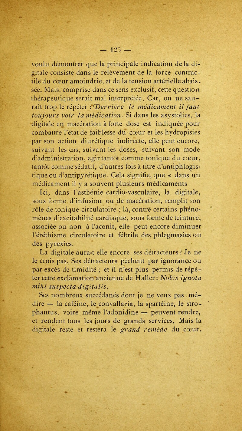 voulu démontrer que la principale indication delà di- gitale consiste dans le relèvement de la force contrac- tile du cœur amoindrie, et de la tension artérielle abais. sée. Mais, comprise dans ce sens exclusif, cette question thérapeutique serait mal interprétée. Car, on ne sau- rait trop le répéter ■“‘Derrière le médicament il faut toujours voir la médication. Si dans les asystolies, la digitale eq macération à forte dose est indiquée pour combattre l’état de faiblesse du cœur et les hydropisies par son action diurétique indirecte, elle peut encore, suivant les cas, suivant les doses, suivant son mode d’administration, agir tantôt comme tonique du cœur, tantôt comme sédatif, d’autres fois à titre d’antiphlogis- tique ou d’antipyrétique. Cela signifie, que « dans un médicament il y a souvent plusieurs médicaments Ici, dans l’asthénie cardio-vasculaire, la digitale, sous forme d’infusion ou de macération, remplit son rôle de tonique circulatoire ; là, contre certains phéno- mènes d’excitabilité cardiaque, sous forme de teinture, associée ou non à l’aconit, elle peut encore diminuer l’éréthisme circulatoire et fébrile des phlegmasies ou des pyrexies. La digitale aura-t elle encore ses détracteurs? Je ne le crois pas. Ses détracteurs pèchent par ignorance ou par excès de timidité ; et il n’est plus permis de répé- ter cette exclàmation'ancienne de Haller: Nobis ignota mihi suspecta digitalis. Ses nombreux succédanés dont je ne veux pas mé- dire — la caféine, le convallaria, la spartéine, le stro- phantus, voire même l’adonidine — peuvent rendre, et rendent tous les jours de grands services. Mais la digitale reste et restera le grand remède du cœur.