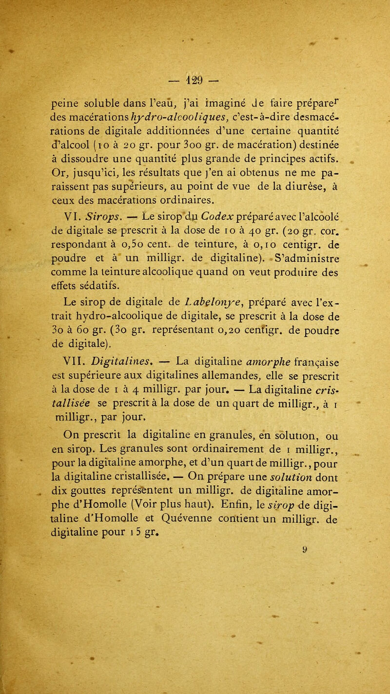 peine soluble dans l’eaû, j’ai imaginé de faire prépare^ des Tc\a.céxa.x.\onsliydro-alcooliques, c’est-à-dire desmacé- rations de digitale additionnées d’une certaine quantité d’alcool (lo à 20 gr. pour 3oo gr. de macération) destinée à dissoudre une quantité plus grande de principes actifs. Or, jusqu’ici, les résultats que j’en ai obtenus ne me pa- raissent pas supérieurs, au point de vue de la diurèse, à ceux des macérations ordinaires. VI. Sirops. — Le sirop’dn Codex préparé avec l’alcôolé de digitale se prescrit à la dose de 10 à 40 gr. (20 gr. cor. respondant à o,5o cent, de teinture, à 0,10 centigr. de poudre et à un milligr. de digitaline). -S’administre comme la teinture alcoolique quand on veut produire des effets sédatifs. Le sirop de digitale de Labëlonye, préparé avec l’ex- trait hydro-alcoolique de digitale, se prescrit à la dose de 3o à 60 gr. (3o gr. représentant 0,20 cenfigr. de poudre de digitale). VII. Digitalines. — La digitaline aworp/ie française est supérieure aux digitalines allemandes, elle se prescrit à la dose de i à 4 milligr. par jour. — La digitaline cris- tallisée se prescrit à la dose de un quart de milligr., à i milligr., par jour. On prescrit la digitaline en granules, en solution, ou en sirop. Les granules sont ordinairement de i milligr., pour la digitaline amorphe, et d’un quart de milligr., pour la digitaline cristallisée. — On prépare une solution dont dix gouttes représentent un milligr. de digitaline amor- phe d’Homolle (Voir plus haut). Enfin, le sirop de digi- taline d’Homolle et Quévenne contient un milligr. de digitaline pour 1 5 gr. y